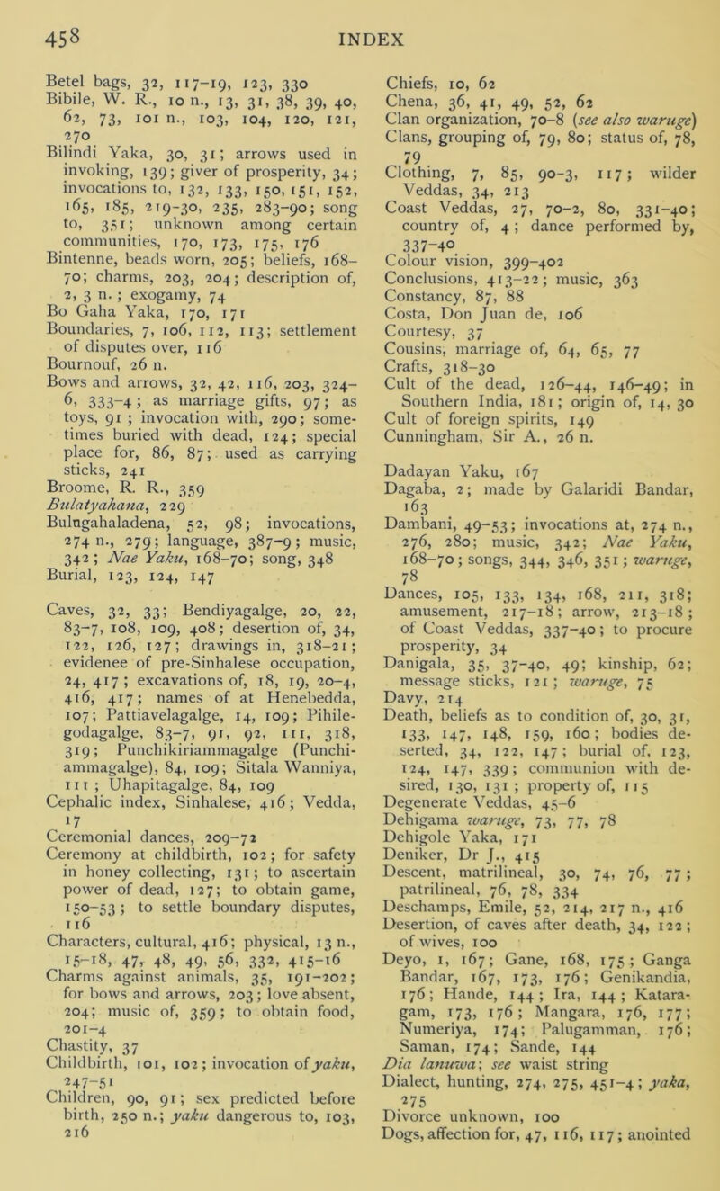 Betel bags, 32, 117-19, 123, 330 Bibile, W. R., 10 n., 13, 31, 38, 39, 40, 62, 73, 101 n., 103, 104, 120, 121, 270 Bilindi Yaka, 30, 31; arrows used in invoking, 139; giver of prosperity, 34; invocations to, 132, 133, 150, 151, 152, 165, 185, 219-30, 235, 283-90; song to, 351; unknown among certain communities, 170, 173, 175, 176 Bintenne, beads worn, 205; beliefs, 168— 70; charms, 203, 204; description of, 2, 3 n. ; exogamy, 74 Bo Gaha Yaka, 170, 171 Boundaries, 7, 106, 112, 113; settlement of disputes over, 116 Bournouf, 26 n. Bows and arrows, 32, 42, 116, 203, 324- 6, 333-4;. as marriage gifts, 97; as toys, 91 ; invocation with, 290; some- times buried with dead, 124; special place for, 86, 87; used as carrying sticks, 241 Broome, R. R., 359 Bulatyahana, 229 Bulngahaladena, 52, 98; invocations, 27411., 279; language, 387-9; music, 342; Nae Yaku, 168-70; song, 348 Burial, 123, 124, 147 Caves, 32, 33; Bendiyagalge, 20, 22, 83-7, 108, 109, 408; desertion of, 34, 122, 126, 127; drawings in, 318-21; evidence of pre-Sinhalese occupation, 24, 417; excavations of, 18, 19, 20-4, 416, 417; names of at Henebedda, 107; Pattiavelagalge, 14, 109; Pihile- godagalge, 83-7, 91, 92, in, 318, 319; Punchikiriammagalge (Punchi- ammagalge), 84, 109; Sitala Wanniya, lit; Uhapitagalge, 84, 109 Cephalic index, Sinhalese, 416; Vedda, 17 Ceremonial dances, 209-72 Ceremony at childbirth, 102; for safety in honey collecting, 131; to ascertain power of dead, 127; to obtain game, 150-53; to settle boundary disputes, 116 Characters, cultural, 416; physical, 13 n., 15-18, 47t 48, 49- 56» .333, 415-16 Charms against animals, 35, 191-202; for bows and arrows, 203; love absent, 204; music of, 359; to obtain food, 201-4 Chastity, 37 Childbirth, 101, 102 ; invocation of yaku, , ^47-51 Children, 90, 91; sex predicted before birth, 250 n.; yaku dangerous to, 103, 216 Chiefs, 10, 62 Chena, 36, 41, 49, 52, 62 Clan organization, 70-8 (see also waruge) Clans, grouping of, 79, 80; status of, 78, 79 Clothing, 7, 85, 90-3, 117; wilder Veddas, 34, 213 Coast Veddas, 27, 70-2, 80, 331-40; country of, 4; dance performed by, 337-40 Colour vision, 399-402 Conclusions, 413-22; music, 363 Constancy, 87, 88 Costa, Don Juan de, 106 Courtesy, 37 Cousins, marriage of, 64, 65, 77 Crafts, 318-30 Cult of the dead, 126-44, 146-49; in Southern India, 181; origin of, 14, 30 Cult of foreign spirits, 149 Cunningham, Sir A., 26 n. Dadayan Yaku, 167 Dagaba, 2; made by Galaridi Bandar, 163 Dambani, 49-53; invocations at, 274 n., 276, 280; music, 342; Nae Yaku, 168-70; songs, 344, 346, 351; waruge, 78 Dances, 105, 133, 134, 168, 211, 318; amusement, 217-18; arrow, 213-18; of Coast Veddas, 337-40; to procure prosperity, 34 Danigala, 35, 37-40, 49; kinship, 62; message sticks, 121; waruge, 75 Davy, 214 Death, beliefs as to condition of, 30, 31, 133, 147, 148, 159, 160; bodies de- serted, 34, 122, 147; burial of, 123, 124, 147, 339; communion with de- sired, 130, 131; property of, 115 Degenerate Veddas, 45-6 Dehigama waruge, 73, 77, 78 Dehigole Yaka, 171 Deniker, Dr J., 415 Descent, matrilineal, 30, 74, 76, 77 ; patrilineal, 76, 78, 334 Deschamps, Emile, 52, 214, 217 n., 416 Desertion, of caves after death, 34, 122; of wives, 100 Deyo, 1, 167; Gane, 168, 175; Ganga Bandar, 167, 173, 176; Genikandia, 176; Hande, 144 ; Ira, 144; Katara- gam, 173, 176; Mangara, 176, 177; Numeriya, 174; Palugamman, 176; Saman, 174; Sande, 144 Dia lanuwa; see waist string Dialect, hunting, 274, 275, 451-4; yaka, 275 Divorce unknown, 100 Dogs, affection for, 47, 116, 117; anointed