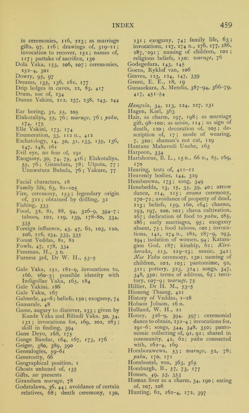 in ceremonies, 116, 223; as marriage gifts, 97, 116; drawings of, 319-21; invocation to recover, 152; names of, 117; partake of sacrifice, 130 Dola Yaka, 153, 206, 207; ceremonies, 252-4. 3° 1 Dowry, 95, 97 Dreams, 133, 136, i6r, 177 Drip ledges in caves, 22, 83, 417 Drum, use of, 234 Dunne Yakini, 212, 237, 238, 243, 244 Ear boring, 32, 35, 205 Elakotaliya, 55, 76; ivaruge, 76; yaku, 174. >75. Elle Yakini, 173, 174 Enumeration, 33, 112 n., 412 Eschatology, 14, 30, 31, 133, 135. >36. 147, 148, 161 Evil eye, no fear of, 191 Exogamy, 30, 74, 75, 416; Elakotaliya, 55, 76; Girandura, 78; Ulpota, 77; Unuwatura Bubula, 76 ; Yakure, 77 Facial characters, 18 Family life, 63, 81-105 Eire, ceremony, 153 ; legendary origin of, 322 ; obtained by drilling, 32 Fishing, 333 Food, 32, 8j, 88, 94, 326-9, 3.94-7; taboos, 102, 129, 139, 178-80, 334, 335 Foreign influence, 43, 47, 62, 103, 120, 206, 216, 234, 333, 335 Forest Veddas, 81, 82 Fowls, 47, 178, 334 Freeman, H., 3 n. Furness 3rd, Dr \V. H., 53-5 Gale Yaka, 151, 182-9, invocations to, 166, 260-3; possible identity with Indigollae Yaka, 165, 184 Gale Yakini, 186 Gale Yaku, 167 Galmede, 44-6; beliefs, 150; exogamy, 74 Gamarale, 48 Game, augury to discover, 233 ; given by Kande Yaka and Bilindi Yaka, 30, 34, 132 ; invocations for, 169, 202, 283 ; skill in finding, 394 Gane Deyo, 168, 175 Gange Bandar, 164, 167, 173, 176 Geiger, 380, 389, 390 Genealogies, 59-61 Generosity, 66 Geographical position, 1 Ghosts unheard of, 135 Gifts, see presents Girandura ivaruge, 78 Godatalawa, 36, 44; avoidance of certain relatives, 68; death ceremony, 130, 131; exogamy, 74; family life, 63; invocations, 127, 274 n., 276, 277, 286, 287^291 ; naming of children, 102; religious beliefs, 150; ivaruge, 76 Godegedara, 143, 145 Goens, Ryklof van, 106 Graves, 123, 124, 147, 339 Green, E. E., 18, 19 Gunasekara, A. Mendis, 387-94, 366—79, 4>7. 45>-54 Hangala, 34, 213, 224, 227, 231 Hagen, Karl, 363 Hair, as charm, 197, 198; as marriage gift, 98-100; as seisin, 114; as sign of death, 120; decoration of, 205; de- scription of, 17; mode of wearing, 7, 320; shaman’s not cut, 129 Hantane Mahavedi Unehe, 163 Harpoon, 334 Hartshorne, B. L., 1511., 66 n., 85, 169, 170 Hearing, tests of, 411-12 Heavenly bodies, 144, 329 Hemberewa, 173; song, 349 Iienebedda, 13, 15, 35, 39, 40; arrow dance, 214, 215; avana ceremony, 270-72 ; avoidance of property of dead, 123; beliefs, 159, 160, 164; charms, >93. 197, 200, 202 ; chena cultivation, 267; dedication of food to yaku, 285, 286; early marriages, 95; exogamy absent, 75 ; food taboos, 102 ; invoca- tions, 141, 274 n., 282, 287-9, -93> 294; isolation of women, 94; Katara- gam God, 187; kinship, 62; Kiri- koraha, 213, 219-23; music, 342; Nae Yaku ceremony, 130; naming of children, 102, 103; pantomime, 92, 321; pottery, 323, 324; songs, 347, 348, 350; terms of address, 65; terti- tory, 107-9; waruge, 75 Hillier, Dr H. M., 53-5 Hioueng Thsang, 421 History of Veddas, 1-28 Hobson Jobson, 16 n. Holland, W. H., 21 Honey, 326-9, 394, 397; ceremonial dance to obtain, 252-4 ; invocations for, 291—6; songs, 344, 348, 350; panto- mimic collecting of, 91, 92; shared in community, 42, 62; yaku connected with, 162-4, 169 Horaborawewa, 53; ivaruge, 52, 78; yaku, 170, 171 Hornbostel, von, 363, 365 Horsburgh, B., 57, 73, 177 Houses, 49, 53, 353 Human liver as a charm, 34, 190; eating of, 207, 208 Hunting, 62, 162-4, >72> 397