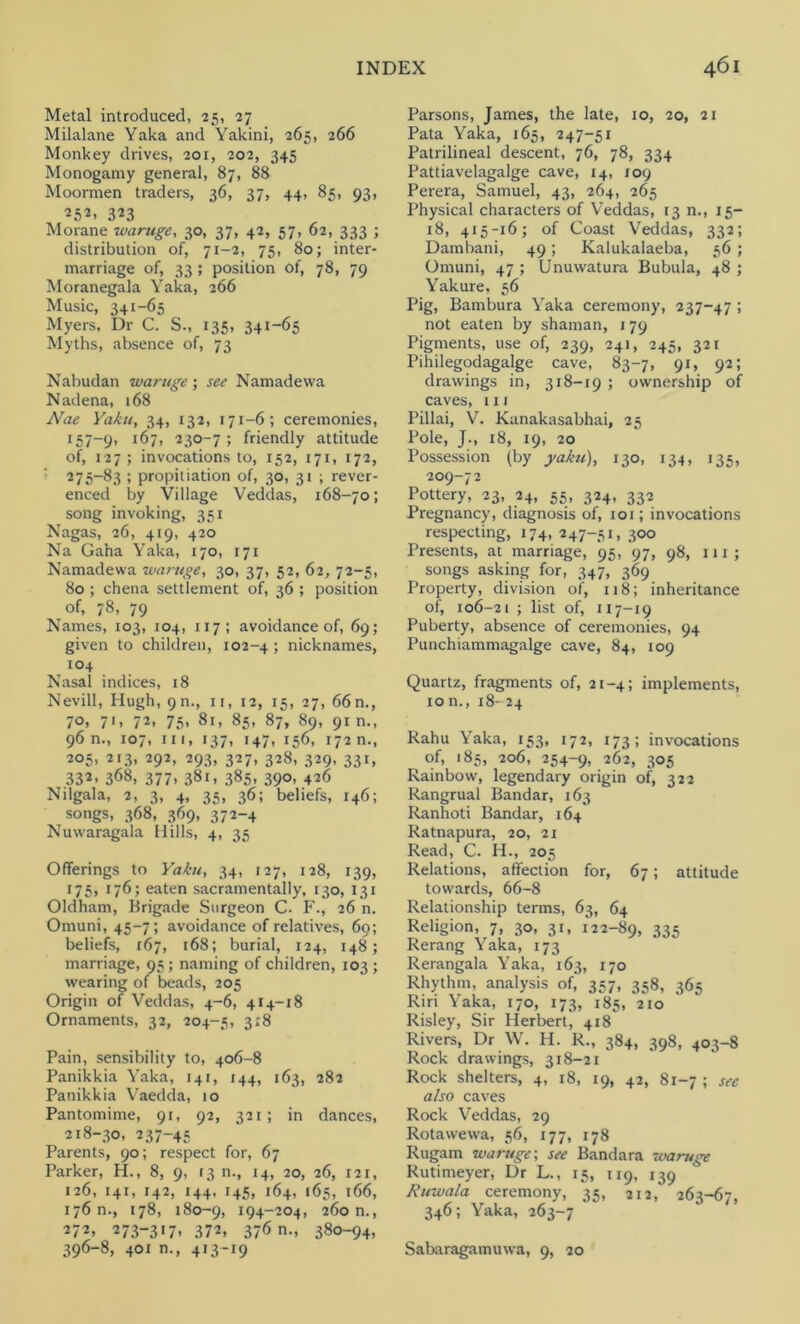 Metal introduced, 25, 27 Milalane Yaka and Yakini, 265, 266 Monkey drives, 201, 202, 345 Monogamy general, 87, 88 Moormen traders, 36, 37, 44, 85, 93, 252, 323 Morane waruge, 30, 37, 42, 57, 62, 333 ; distribution of, 71-2, 75, 80; inter- marriage of, 33 ; position of, 78, 79 Moranegala Yaka, 266 Music, 341-65 Myers. Dr C. S., 135, 341-65 Myths, absence of, 73 Nabudan waruge; see Namadewa Nadena, 168 Nae Yaku, 34, 132, 171-6; ceremonies, 157-9, I^7’ 230-7; friendly attitude of, 127; invocations to, 152, 171, 172, 275-83 ; propitiation of, 30, 31 ; rever- enced by Village Veddas, 168-70; song invoking, 351 Nagas, 26, 419, 420 Na Gaha Yaka, 170, 171 Namadewa waruge, 30, 37, 52, 62, 72-5, 80 ; chena settlement of, 36 ; position of, 78, 79 Names, 103, 104, 117 ; avoidance of, 69; given to children, 102-4; nicknames, 104 Nasal indices, 18 Nevill, Hugh, 9m, n, 12, 15, 27, 66n., 70, 71, 72, 75, 81, 85, 87, 89, 91 n., 96 n., 107, in, 137, 147, 156, 172 n., 205, 213, 292, 293, 327, 328, 329, 331, 332. 368, 377. 381, 385. 39°> 426 Nilgala, 2, 3, 4, 35, 36; beliefs, 146; songs, 368, 369, 372-4 Nuwaragala Hills, 4, 35 Offerings to Yaku, 34, 127, 128, 139, 175, 176; eaten sacramentally, 130, 131 Oldham, Brigade Surgeon C. F., 26 n. Omuni, 45-7; avoidance of relatives, 60; beliefs, 167, 168; burial, 124, 148; marriage, 95; naming of children, 103; wearing of beads, 205 Origin of Veddas, 4-6, 414-18 Ornaments, 32, 204-5, 3:8 Pain, sensibility to, 406-8 Panikkia Yaka, 141, 144, 163, 282 Panikkia Vaedda, 10 Pantomime, 91, 92, 321; in dances, 218-30, 237-45 Parents, 90; respect for, 67 Parker, H., 8, 9, 13 n., 14, 20, 26, r2r, 126, 141, 142, 144, 145, 164, 165, 166, 176 n., 178, 180-9, 194-204, 260 n., 272, 273-317, 372, 376 n., 380-94, 396-8, 401 n., 413-19 Parsons, James, the late, 10, 20, 21 Pata Yaka, 165, 247-51 Patrilineal descent, 76, 78, 334 Pattiavelagalge cave, 14, 109 Perera, Samuel, 43, 264, 265 Physical characters of Veddas, 13 n., 15- 18, 415-16; of Coast Veddas, 332; Dambani, 49; Kalukalaeba, 56 ; Omuni, 47 ; Unuwatura Bubula, 48 ; Yakure, 56 Pig, Bambura Yaka ceremony, 237-47 ; not eaten by shaman, 179 Pigments, use of, 239, 241, 245, 321 Pihilegodagalge cave, 83-7, 91, 92; drawings in, 318-19 ; ownership of caves, 111 Pillai, V. Kanakasabhai, 25 Pole, J., 18, 19, 20 Possession (by yaku), 130, 134, 135, 209-72 Pottery, 23, 24, 55, 324, 332 Pregnancy, diagnosis of, 101; invocations respecting, 174, 247-51, 300 Presents, at marriage, 95, 97, 98, 111; songs asking for, 347, 369 Property, division of, 118; inheritance of, 106-21 ; list of, 117-19 Puberty, absence of ceremonies, 94 Punchiammagalge cave, 84, 109 Quartz, fragments of, 21-4; implements, ion., 18-24 Rahu Yaka, 153, 172, 173; invocations of, 185, 206, 254-9, 262, 305 Rainbow, legendary origin of, 322 Rangrual Bandar, 163 Ranhoti Bandar, 164 Ratnapura, 20, 21 Read, C. H., 205 Relations, affection for, 67; attitude towards, 66-8 Relationship terms, 63, 64 Religion, 7, 30, 31, 122-89, 335 Rerang Yaka, 173 Rerangala Yaka, 163, 170 Rhythm, analysis of,' 357, 358, 365 Riri Yaka, 170, 173, 185, 210 Risley, Sir Herbert, 418 Rivers, Dr \V. H. R., 384, 398, 403-8 Rock drawings, 318-21 Rock shelters, 4, 18, 19, 42, 81-7 ; see also caves Rock Veddas, 29 Rotawewa, 56, 177, 178 Rugam waruge; see Bandara waruge Rutimeyer, Dr L., 15, 119, 139 Ruwala ceremony, 35, 212, 263-67, 346; Yaka, 263-7 Sabaragamuwa, 9, 20