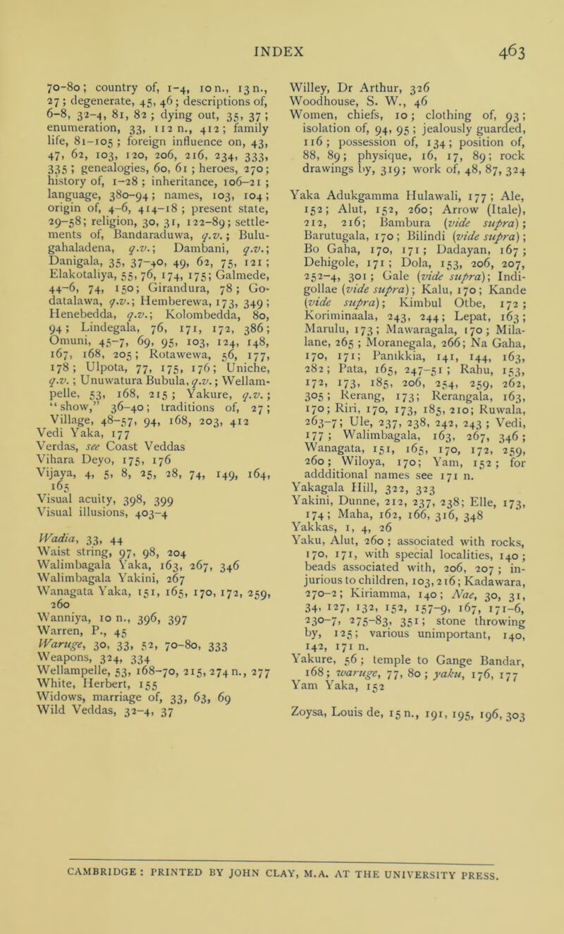 70-80; country of, 1-4, ion., 13n., 27 ; degenerate, 45, 46; descriptions of, 6-8, 32-4, 81, 82 ; dying out, 35, 37 ; enumeration, 33, 112 n., 412; family life, 81-105 ; foreign influence on, 43, 47, 62, 103, 120, 206, 216, 234, 333, 335 1 genealogies, 60, 61; heroes, 270; history of, 1-28; inheritance, 106-21 ; language, 380-94; names, 103, 104; origin of, 4-6, 414-18; present state, 29-58; religion, 30, 31, 122-89; settle- ments of, Bandaraduwa, q.v.; Bulu- gahaladena, q.v.; Dambani, q.v.; Danigala, 35, 37-40, 49, 62, 75, 121 ; Elakotaliya, 55, 76, 174, 175; Galmede, 44-6, 74, 150; Girandura, 78; Go- datalawa, q.v.; Hemberewa, 173, 349; Henebedda, q.v.; Kolombedda, 80, 94; Lindegala, 76, 171, 172, 386; Omuni, 45-7, 69, 95, 103, 124, 148, 167, 168, 205; Rotawewa, 56, 177, 178; Ulpota, 77, 175, 176; Uniche, q.v.; Unuwatura Bubula, q.v.; Wellam- pelle, 53, 168, 215; Yakure, q.v.; “show,” 36-40; traditions of, 27; Village, 48-57, 94, 168, 203, 412 Vedi Yaka, 177 Verdas, see Coast Veddas Vihara Deyo, 175, 176 Vijaya, 4, 5, 8, 25, 28, 74, 149, 164, 165 Visual acuity, 398, 399 Visual illusions, 403-4 Wadia, 33, 44 Waist string, 97, 98, 204 Walimbagala Yaka, 163, 267, 346 Walimbagala Yakini, 267 Wanagata Yaka, 151, 165, 170, 172, 259, 260 Wanniya, 10 n., 396, 397 Warren, P., 45 Waruge, 30, 33, 52, 70-80, 333 Weapons, 324, 334 Wellampelle, 53, 168-70, 215, 274 n., 277 White, Herbert, 155 Widows, marriage of, 33, 63, 69 Wild Veddas, 32-4, 37 Willey, Dr Arthur, 326 Woodhouse, S. W., 46 Women, chiefs, 10; clothing of, 93; isolation of, 94, 95 ; jealously guarded, 116; possession of, 134; position of, 88, 89; physique, 16, 17, 89; rock drawings by, 319; work of, 48, 87, 324 Yaka Adukgamma Hulawali, 177; Ale, 152; Alut, 152, 260; Arrow (Itale), 212, 216; Bambura (vide supra)’, Barutugala, 170; Bilindi (vide supra); Bo Gaha, 170, 171 ; Dadayan, 167 ; Dehigole, 171; Dola, 153, 206, 207, 252-4, 3°i 5 Gale (vide supra)-, Indi- gollae (vide supra); Kalu, 170 ; Kande (vide supra); Kimbul Otbe, 172 ; Koriminaala, 243, 244; Lepat, 163; Marulu, 173; Mawaragala, 170; Mila- lane, 265 ; Moranegala, 266; Na Gaha, 170, 171; Panikkia, 141, 144, 163, 282; Pata, 165, 247-51; Rahu, 153, 172, 173, 185, 206, 254, 259, 262, 305; Rerang, 173; Rerangala, 163, 170; Riri, 170, 173, 185,210; Ruwala, 263-7; Ule, 237, 238, 242, 243 ; Vedi, 177; Walimbagala, 163, 267, 346; Wanagata, 151, 165, 170, 172, 259, 260; VViloya, 170; Yam, 152; for addditional names see 171 n. Yakagala Hill, 322, 323 Yakini, Dunne, 212, 237, 238; Elle, 173, 174; Maha, 162, 166, 316, 348 Yakkas, 1, 4, 26 Yaku, Alut, 260 ; associated with rocks, 170, 171, with special localities, 140; beads associated with, 206, 207 ; in- jurious to children, 103,216; Kadawara, 270-2; Kiriamma, 140; Nae, 30, 31, 34’ 127, 132, 152, 157-9, 167, 171—6, 23°_7> 275-83, 351; stone throwing ky. 125; various unimportant, 140, 142, 171 n. Yakure, 56; temple to Gange Bandar, 168; waruge, 77, 80; yaku, 176, 177 Yam Yaka, 152 Zoysa, Louis de, 15 m, 191, 195, 196,303 CAMBRIDGE : PRINTED BY JOHN CLAY, M.A. AT THE UNIVERSITY PRESS.