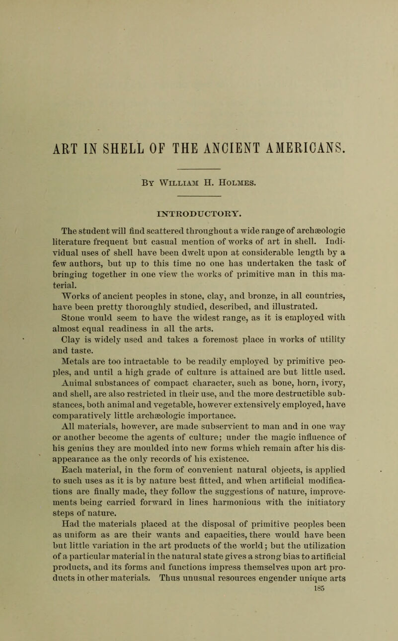 ART IN SHELL OF THE ANCIENT AMERICANS. By Williaai H. Holmes. mTRODUCTORY. The student will find scattered throughout a Y-ide range of archieologic literature frequent but casual mention of works of art in shell. Indi- vidual uses of shell have been dwelt upon at considerable length by a few authors, but up to this time no one has undertaken the task of bringing together in one view the works of primitive man in this ma- terial. Works of ancient peoples in stone, clay, and bronze, in all countries, have been pretty thoroughly studied, described, and illustrated. Stone would seem to have the widest range, as it is employed with almost equal readiness in all the arts. Clay is widely used and takes a foremost place in works of utility and taste. Metals are too intractable to be readily employed by primitive peo- ples, and until a high grade of culture is attained are but little used. Animal substances of compact character, snch as bone, horn, ivory, and shell, are also restricted in their use, and the more destructible sub- stances, both animal and vegetable, however extensively employed, have comparatively little archaeologic importance. All materials, however, are made sub.servient to man and in one way or another become the agents of culture; under the magic influence of his genius they are moulded into new forms which remain after his dis- appearance as the only records of his existence. Each material, in the form of convenient natural objects, is applied to such uses as it is by nature best fitted, and when artificial modifica- tions are finally made, they follow the suggestions of nature, improve- ments being carried forward in lines harmonious with the initiatory steps of nature. Had the materials ifiaced at the disposal of primitive peoples been as uniform as are their wants and capacities, there would have been but little variation in the art products of the world; but the utilization of a particular material in the natural state gives a strong bias to artificial products, and its forms and functions impress themselves upon art pro- ducts in other materials. Thus unusual resources engender unique arts