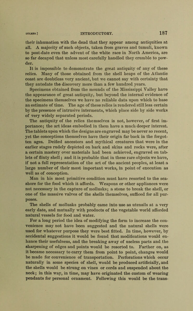 their inhumation with the dead that they appear among antiquities at all. A majority of such objects, taken from graves and tumuli, known to post-date even the advent of the white race in North America, are so far decayed that unless most carefully handled they crumble to pow- der. It is impossible to demonstrate the great antiquity of any of these relics. Many of those obtained from the shell heaps of the Atlantic coast are doubtless very ancient, but we cannot say with certainty that they antedate the discovery more than a few hundred years. Specimens obtained from the mounds of the Mississippi Valley have the appearance of great antiquity, but beyond the internal evidence of the specimens themselves we have no reliable data upon which to base an estimate of time. The age of these relics is rendered still less certain by the presence of intrusive interments, which place side by side works of very widely separated periods. The antiquity of the relics themselves is not, however, of first im- portance; the art ideas embodied in them have a much deeper interest. The tablets upon which the designs are engraved may be never so recent, yet the conceptions themselves have their origin far back in the forgot- ten ages. Deified ancestors and mythical creatures that were in the earlier stages rudely depicted on bark and skins and rocks were, after a certain mastery over materials had been achieved, engraved on tab- lets of flinty shell; and it is probable that in these rare objects we have, if not a full representation of the art of the ancient peoples, at least a large number of their most important works, in point of execution as well as of conception. Man in his most primitive condition must have resorted to the sea- shore for the food which it affords. Weapons or other appliances were not necessary in the capture of mollusks; a stone to break the shell, or one of the massive valves of the shells themselves, sufficed for all pur- poses. The shells of mollusks probably came into use as utensils at a very early date, and mutually with products of the vegetable world afforded natural vessels for food and water. For a long ijeriod the idea of modifying the form to increase the con- venience may not have been suggested and the natural shells were used for whatever purpose they were best fitted. In time, however, by accidental suggestions it would be found that modifications would en- hance their usefulness, and the breaking away of useless parts and the sharpening of edges and points would be resorted to. Farther on, as it became necessary to carry them from point to point, changes would be made for convenience of transportation. Perforations which occur naturally in some species of shell, would be produced artificially, and the shells would be strung on vines or cords and suspended about the neck; in this way, in time, may have originated the custom of wearing pendants for personal ornament. Following this would be the trans-