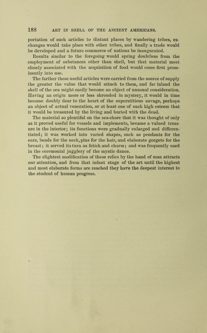 portation of such articles to distant places by wandering tribes, ex- changes would take place with other tribes, and finally a trade would be developed and a future commerce of nations be inaugnrated. Eesults similar to the foregoing would spring doubtless from the employment of substances other than shell, bnt that material most closely associated with the acquisition of food would come first prom- inently into use. The farther these useful articles were carried from the source of supply the greater the value that would attach to them, and far inland the shell of the sea might easily become an object of unusual consideration. Having an origin more or less shrouded in mystery, it would in time become doubly dear to the heart of the superstitious savage, perhaps an object of actual veneration, or at least one of such high esteem that it would be treasured by the living and buried with the dead. The material so plentiful on the sea-shore that it was thought of only as it proved useful for vessels and implements, became a valued treas- ure in the interior; its functions were gradually enlarged and differen- tiated; it was worked into varied shapes, such as pendants for the ears, beads for the neck, pins for the hair, and elaborate gorgets for the breast; it served its turn as fetich and charm; and was frequently used in the ceremonial jugglery of the mystic dance. The slightest modification of these relics by the hand of man attracts our attention, and from that infant stage of the art until the highest and most elaborate forms are reached they have the deepest interest to the student of human progress.