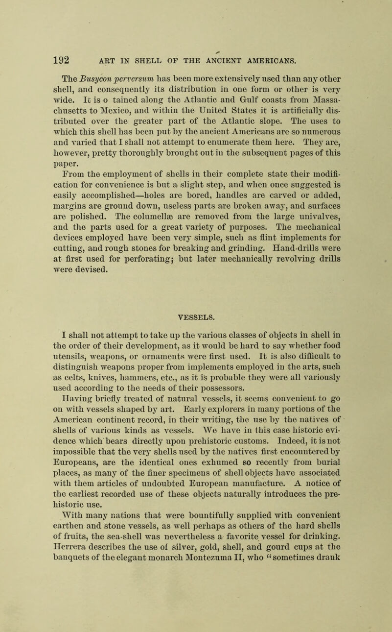 The Busycon perversum has been more extensively used than any other shell, and consequently its distribution in one form or other is very wide. It is o tained along the Atlantic and Gulf coasts from Massa- chusetts to Mexico, and within the United States it is artificially dis- tributed over the greater part of the Atlantic slope. The uses to which this shell has been put by the ancient Americans are so numerous and varied that I shall not attempt to enumerate them here. They are, however, pretty thoroughly brought out in the subsequent pages of this paper. From the employment of shells in their comidete state their modifi- cation for convenience is but a slight step, and when once suggested is easily accomplished—holes are bored, handles are carved or added, margins are ground down, useless parts are broken away, and surfaces are polished. The columellse are removed from the large univalves, and the parts used for a great variety of purposes. The mechanical devices employed have been very simple, such as flint implements for cutting, and rough stones for breaking and grinding. Hand-drills were at first used for perforating; but later mechanically revolving drills were devised. VESSELS. I shall not attempt to take up the various classes of objects in shell in the order of their development, as it would be hard to say whether food utensils, weapons, or ornaments were first used. It is also difiicult to distinguish weapons proper from implements employed in the arts, such as celts, knives, hammers, etc., as it is probable they were all variously used according to the needs of their possessors. Having briefly treated of natural vessels, it seems convenient to go on with vessels shaped by art. Early explorers in many portions of the American continent record, in their writing, the use by the natives of shells of various kinds as vessels. We have in this case historic evi- dence which bears directly upon iirehistoric customs. Indeed, it is not impossible that the very shells used by the natives first encountered by Europeans, are the identical ones exhumed so recently from burial places, as many of the finer specimens of shell objects have associated with them articles of undoubted Europeau manufacture. A notice of the earliest recorded use of these objects naturally introduces the pre- historic use. With many nations that were bountifully supplied with convenient earthen and stone vessels, as well perhaps as others of the hard shells of fruits, the sea-shell was nevertheless a favorite vessel for drinking. Herrera describes the use of silver, gold, shell, and gourd cups at the banquets of the elegant monarch Montezuma II, who sometimes drank