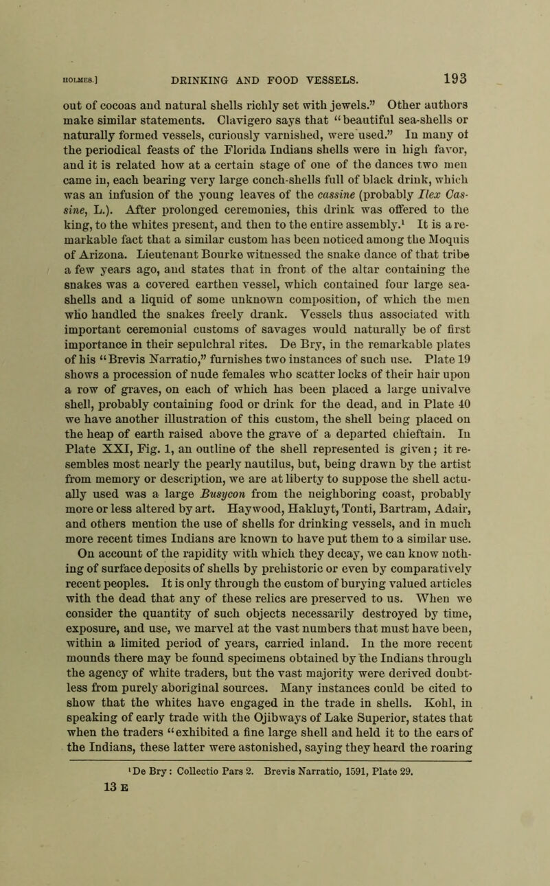 out of cocoas and natural shells richly set mth jewels.” Other authors make similar statements. Clavigero says that “ beautiful sea-shells or naturally formed vessels, curiously varnished, were used.” In many of the periodical feasts of the Florida Indians shells were in high favor, and it is related how at a certain stage of one of the dances two men came in, each bearing very large conch-shells full of black drink, which was an infusion of the young leaves of the cassine (probably Ilex Cas- sine, L.). After prolonged ceremonies, this drink was offered to the king, to the whites present, and then to the entire assembly.^ It is a re- markable fact that a similar custom has been noticed among the Moquis of Arizona. Lieutenant Bourke witnessed the snake dance of that tribe a few years ago, and states that in front of the altar containing the snakes was a covered earthen vessel, which contained four large sea- shells and a liquid of some unknown composition, of which the men who handled the snakes freely drank. Vessels thus associated with important ceremonial customs of savages would natui’ally be of first importance in their sepulchral rites. De Bry, in the remarkable plates of his “Brevis Narratio,” furnishes two instances of such use. Plate 19 shows a procession of nude females who scatter locks of their hair upon a row of graves, on each of which has been placed a large univalve shell, probably containiug food or drink for the dead, and in Plate 40 we have another illustration of this custom, the shell being placed on the heap of earth raised above the grave of a departed chieftain. In Plate XXI, Fig. 1, an outline of the shell represented is given; it re- sembles most nearly the pearly nautilus, but, being drawn by the artist from memory or description, we are at liberty to suppose the shell actu- ally used was a large Busycon from the neighboring coast, probably more or less altered by art. Haywood, Hakluyt, Tonti, Bartram, Adair, and others mention the nse of shells for drinking vessels, and in much more recent times Indians are known to have put them to a similar use. On acconnt of the rapidity with which they decay, we can know noth- ing of surface deposits of shells by prehistoric or even by comparatively recent peoples. It is only through the custom of burying valued articles with the dead that any of these relics are preserved to us. When we consider the quantity of such objects necessarily destroyed by time, exposure, and use, we marvel at the vast numbers that must have been, within a limited period of years, carried inland. In the more recent mounds there may be found specimens obtained by the Indians through the agency of white traders, but the vast majority were derived doubt- less from purely aboriginal sources. Many instances could be cited to show that the whites have engaged in the trade in shells. Kohl, in speaking of early trade with the Ojibways of Lake Superior, states that when the traders “exhibited a fine large shell and held it to the ears of the Indians, these latter were astonished, saying they heard the roaring 'De Bry: CoUectio Pars 2. Brevis Narratio, 1591, Plate 29. 13 E