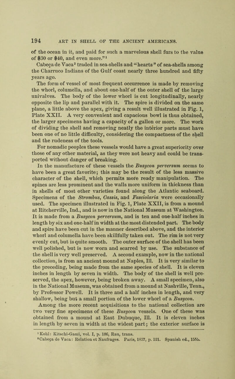 of the ocean in it, and i)aid for such a marvelous shell furs to the value of $30 or $40, and even more.” ^ Cal)e9a de Vaca* traded in sea-shells and “ hearts ” of sea-shells among the Charruco Indians of the Gulf coast nearly three hundred and fifty years ago. The form of vessel of most frequent occurrence is made by removing the whorl, columella, and about one-half of the outer shell of the large univalves. The body of the lower whorl is cut longitudinally, nearly opposite the lip and parallel with it. The spire is divided on the same plane, a little above the apex, giving a result well illustrated in Fig. 1, Plate XXII. A very convenient and capacious bowl is thus obtained, the larger specimens having a capacity of a gallon or more. The work of dividing the shell and removing neatly the interior parts must have been one of no little difficulty, considering the compactness of the shell and the rudeness of the tools. For nomadic peoples these vessels would have a great superiority over those of any other material, as they were not heavy and could be trans- ported without danger of breaking. In the manufacture of these vessels the Busycon perversum seems to have been a great favorite; this may be the result of the less massive character of the shell, which permits more ready manipulation. The spines are less prominent and the walls more uniform in thickness than in shells of most other varieties found along the Atlantic seaboard. Specimens of the Strombus, Cassis, and Fasciolaria were occasionally used. The specimen illustrated in Fig. 1, Plate XXII, is from a mound at Eitcherville, Ind., and is now in the National Museum at Washington. It is made from a Busycon perversum, and is ten and one-half inches in length by six and one-half in width at the most distended part. The body and spire have been cut in the manner described above, and the interior whorl and columella have been skillfully taken out. The rim is not very evenly cut, but is quite smooth. The outer surface of the shell has been well polished, but is now worn and scarred by use. The substance of the shell is very well preserved. A second example, now in the national collection, is from an ancient mound at Naples, III. It is very similar to the preceding, being made from the same species of shell. It is eleven inches in length by seven in width. The body of the shell is well pre- served, the apex, however, being broken away. A small specimen, also in the National Museum, was obtained from a mound at Nashville, Tenn., by Professor Powell. It is three and a half inches in length, and very shallow, being but a small portion of the lower whorl of a Busycon. Among the more recent acquisitions to the national collection are two very fine specimens of these Busycon vessels. One of these was obtained from a mound at East Dubuque, 111. It is eleven inches in length by seven in width at the widest part; the exterior surface is * Kohl: Kitschi-Gami, vol. I, p. 186, Rau, trans. ’Cabeja de Vaca: Relation et Naufrages. Paris, 1837, p. 121. Spanish ed., 15.%.