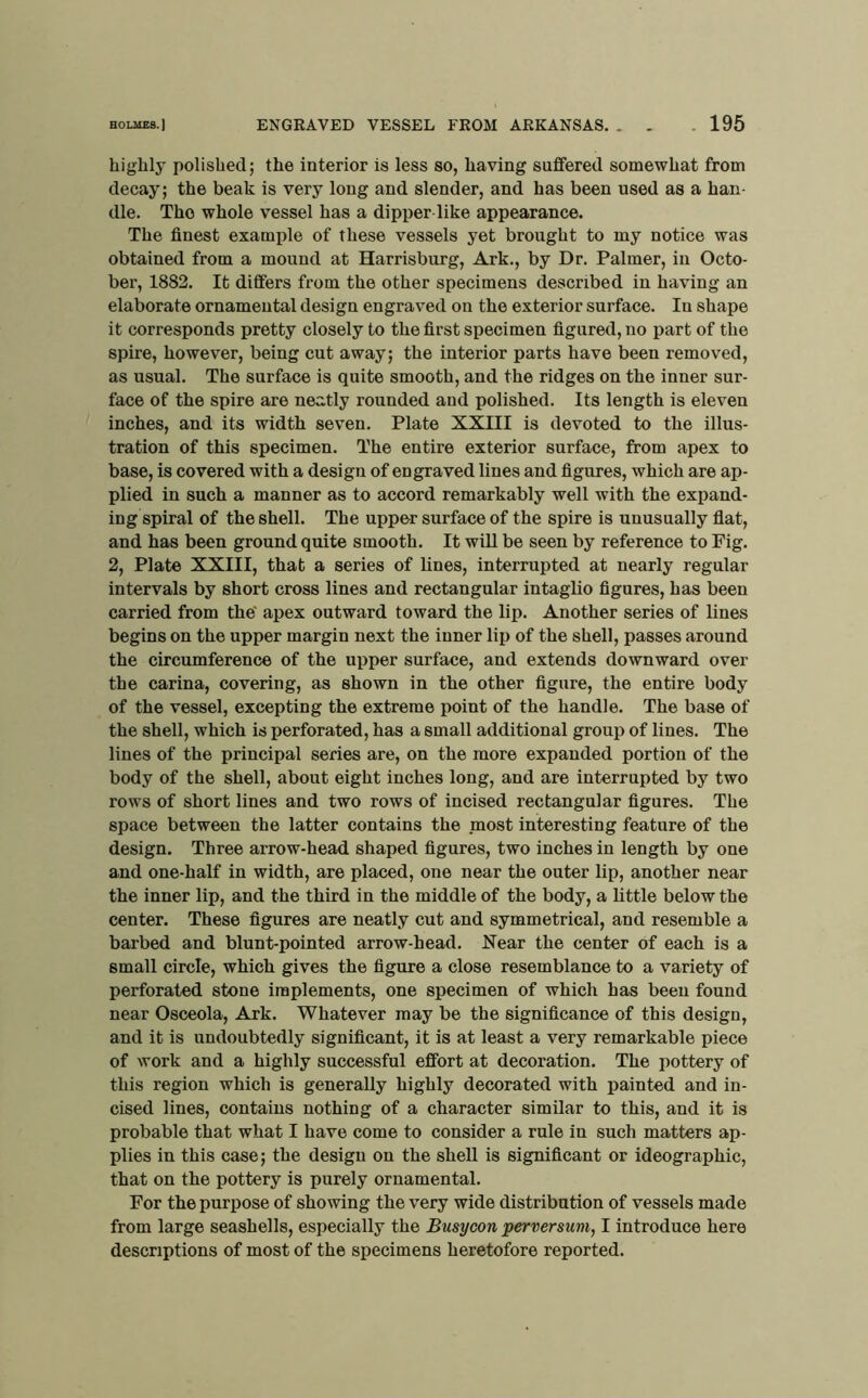 B0LUE8.) ENGRAVED VESSEL FROM ARKANSAS. . . 195 highly polished; the interior is less so, having suffered somewhat from decay; the beak is very long and slender, and has been used as a han- dle. The whole vessel has a dipper like appearance. The finest example of these vessels yet brought to my notice was obtained from a mound at Harrisburg, Ark., by Dr. Palmer, in Octo- ber, 1882. It differs from the other specimens described in having an elaborate ornamental design engraved on the exterior surface. In shape it corresponds pretty closely to the first specimen figured, no part of the spire, however, being cut away; the interior parts have been removed, as usual. The surface is quite smooth, and the ridges on the inner sur- face of the spire are neatly rounded and polished. Its length is eleven inches, and its width seven. Plate XXIII is devoted to the illus- tration of this specimen. The entire exterior surface, from apex to base, is covered with a design of engraved lines and figures, which are ap- plied in such a manner as to accord remarkably well with the expand- ing spiral of the shell. The upper surface of the spire is unusually flat, and has been ground quite smooth. It wiU be seen by reference to Fig. 2, Plate XXIII, that a series of lines, interrupted at nearly regular intervals by short cross lines and rectangular intagUo figures, has been carried from the’ apex outward toward the lip. Another series of lines begins on the upper margin next the inner lip of the shell, passes around the eircumference of the upper surface, and extends downward over the Carina, covering, as shown in the other figure, the entire body of the vessel, excepting the extreme point of the handle. The base of the shell, which is perforated, has a small additional group of lines. The lines of the principal series are, on the more expanded portion of the body of the shell, about eight inches long, and are interrupted by two rows of short lines and two rows of incised rectangular figures. The space between the latter contains the most interesting feature of the design. Three arrow-head shaped figures, two inches in length by one and one-half in width, are placed, one near the outer lip, another near the inner lip, and the third in the middle of the body, a little below the center. These figures are neatly cut and symmetrical, and resemble a barbed and blunt-pointed arrow-head. Near the center of each is a small circle, which gives the figure a close resemblance to a variety of perforated stone implements, one specimen of which has been found near Osceola, Ark. Whatever may be the significance of this design, and it is undoubtedly significant, it is at least a very remarkable piece of work and a highly successful effort at decoration. The pottery of this region which is generally highly decorated with painted and in- cised lines, contains nothing of a character similar to this, and it is probable that what I have come to consider a rule iu such matters ap- plies in this case; the design on the shell is significant or ideographic, that on the pottery is purely ornamental. For the purpose of showing the very wide distribution of vessels made from large seashells, especially the Busycon pertwrsum, I introduce here descriptions of most of the specimens heretofore reported.