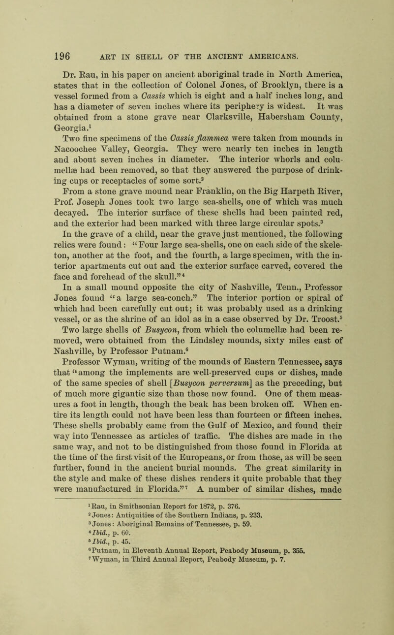 Dr. Eau, in liis paper on ancient aboriginal trade in E^ortb America, states that in the collection of Colonel Jones, of Brooklyn, there is a vessel formed from a Cassis which is eight and a half inches long, and has a diameter of seven inches where its periphery is widest. It was obtained from a stone grave near Clarksville, Habersham County, Georgia.* * Two flue specimens of the Cassis flamniea were taken from mounds in Eacoochee Valley, Georgia. They were nearly ten inches in length and about seven inches in diameter. The interior whorls and colu- mellae had been removed, so that they answered the purpose of drink- ing cups or receptacles of some sort.^ From a stone grave mound near Franklin, on the Big Harpeth River, Prof. Joseph Jones took two large sea-shells, one of which was much decayed. The interior surface of these shells had been painted red, and the exterior had been marked with three large circular spots.^ In the grave of a child, near the grave just mentioned, the foliovting relics were found: “ Four large sea-shells, one on each side of the skele- ton, another at the foot, and the fourth, a large specimen, with the in- terior apartments cut out and the exterior surface carved, covered the face and forehead of the skull.” ^ In a small mound opposite the city of Nashville, Teun., Professor Jones found ‘'a large sea-conch.” The interior portion or spiral of which had been carefully cut out; it was probably used as a drinking vessel, or as the shrine of an idol as in a case observed by Dr. Troost.® Two large shells of Busycon, from which the columellae had been re- moved, were obtained from the Lindsley mounds, sixty miles east of Nashville, by Professor Putnam.® Professor Wyman, writing of the mounds of Eastern Tennessee, says that “ among the implements are well-preserved cups or dishes, made of the same species of shell [Busycon perversum] as the preceding, but of much more gigantic size than those now found. One of them meas- ures a foot in length, though the beak has been broken off. When en- tire its length could not have been less than fonrteen or flfteen inches. These shells probably came from the Gulf of Mexico, and found their way into Tennessee as articles of traffic. The dishes are made in the same way, and not to be distinguished from those found in Florida at the time of the flrst visit of the Europeans, or from those, as will be seen further, found in the ancient burial mounds. The great similarity in the style and make of these dishes renders it quite probable that they were manufactured in Florida.”’ A number of similar dishes, made * Eau, in Smithsonian Report for 1872, p. 376. * Jones; Antiquities of the Southern Indians, p. 233. ® Jones: Aboriginal Remains of Tennessee, p. 59. *Ibid., p. 60. ’•Ibid., p. 45. ® Putnam, in Eleventh Annual Report, Peabody Museum, p. 355. ’Wyman, in Third Annual Report, Peabody Museum, p. 7.