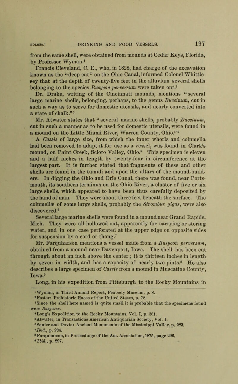from the same shell, were obtained from mounds at Cedar Keys, Florida, by Professor Wyman,' Francis Cleveland, C. E,, who, in 1828, had charge of the excavation known as the “deep cut” on the Ohio Canal, informed Colonel Whittle- sey that at the depth of twenty-five feet in the alluvium several shells belonging to the species Busycon perversum were taken out,^ Dr, Drake, writing of the Cincinnati mounds, mentions “several large marine shells, belonging, perhaps, to the genus Buccinum, cut in such a way as to serve for domestic utensils, and nearly converted into a state of chalk,” ^ Mr. Atwater states that “ several marine shells, probably Buccinum, cut in such a manner as to be used for domestic utensils, were found in a mound on the Little Miami Eiver, Warren County, Ohio,”'* * A Cassis of large size, from which the inner whorls and columella had been removed to adapt it for use as a vessel, was found in Clark’s mound, on Paint Creek, Scioto Valley, Ohio,® This specimen is eleven and a half inches in length by twenty-four in circumference at the largest part. It is further stated that fragments of these and other shells are found in the tumuli and upon the altars of the mound-build- ers. In digging the Ohio and Erie Canal, there was found, near Ports- mouth, its southern terminus on the Ohio Eiver, a cluster of five or six large shells, which appeared to have been thus carefully deposited by the hand of man. They were about three feet beneath the surface. The columell® of some large shells, probably the Strombus gigas, were also discovered.® Several large marine shells were found in a mound near Grand Eapids, Mich. They were all hollowed out, apparently for carrying or storing water, and in one case perforated at the upper edge on opposite sides for suspension by a cord or thong.’’ Mr. Farquharson mentions a vessel made from a Busycon perversum, obtained from a mound near Davenport, Iowa. The shell has been cut through about an inch above the center; it is thirteen inches in length by seven in width, and has a capacity of nearly two pints.® He also describes a large specimen of Cassis from a mound in Muscatine County, Iowa.® Long, in his expedition from Pittsburgh to the Eocky Mountains in •Wyman, in Third Annual Report, Peabody Museum, p. 8. * Foster: Prehistoric Races of the United States, p. 78. ® Since the shell here named is quite small it is probable that the specimens found were Bmycons. ■•Long’s Expedition to the Rocky Mountains, Vol. I, p. 361. * Atwater, in Transactions American Antiquarian Society, Vol. I. «Squier and Davis: Ancient Monuments of the Mississippi Valley, p. 283. Uhid., p. 284. * Farquharson, in Proceedings of the Am. Association, 1875, page 296. 9 Hid., p. 297.