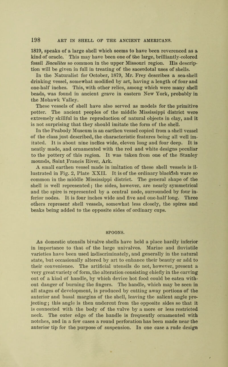 1819, speaks of a large shell which seems to have been reverenced as a kind of oracle. This may have been one of the large, brilliantly-colored fossil BacuUtes so common in the upper Missouri region. His descrip- tion will be given in full in treating of the sacerdotal uses of shells. In the Naturalist for October, 1879, Mr. Frey describes a sea-shell drinking vessel, somewhat modified by art, having a length of four and one-half inches. This, with other relics, among which were many shell beads, was found in ancient grave in eastern New York, probably in the Mohawk Valley. These vessels of shell have also served as models for the primitive potter. The ancient peoples of the middle Mississippi district were extremely skillful in the reproduction of natural objects in clay, and it is not surprising that they should imitate the form of the shell. In the Peabody Museum is an earthen vessel copied from a shell vessel of the class just described, the characteristic features being all well im- itated. It is about nine inches wide, eleven long and four deep. It is neatly made, and ornamented with the red and white designs peculiar to the pottery of this region. It was taken from one of the Stanley mounds. Saint Francis River, Ark. A small earthen vessel made in imitation of these shell vessels is il- lustrated in Fig. 2, Plate XXII. It is of the ordinary blacldsh ware so common in the middle Mississippi district. The general shape of the shell is well represented; the sides, however, are nearly symmetrical and the spire is represented by a central node, surrounded by four in- ferior nodes. It is four inches wide and five and one-half long. Three others represent shell vessels, somewhat less closely, the spires and beaks being added to the opposite sides of ordinary cups. SPOONS. As domestic utensils bivalve shells have held a place hardly inferior in importance to that of the large univalves. Marine and fluviatile varieties have been used indiscriminately, and generally in the natural state, but occasionally altered by art to enhance their beauty or add to their convenience. The artificial utensils do not, however, present a very great variety of form, the alteration consisting chiefly in the carving out of a kind of handle, by which device hot food could be eaten with- out danger of burning the fingers. The handle, which may be seen in all stages of development, is produced by cutting away portions of the anterior and basal margins of the shell, leaving the salient angle pro- jecting j this angle is then undercut from the opposite sides so that it is connected with the body of the valve by a more or less restricted neck. The outer edge of the handle is frequently ornamented with notches, and in a few cases a round perforation has been made near the anterior tip for the purpose of suspension. In one case a rude design