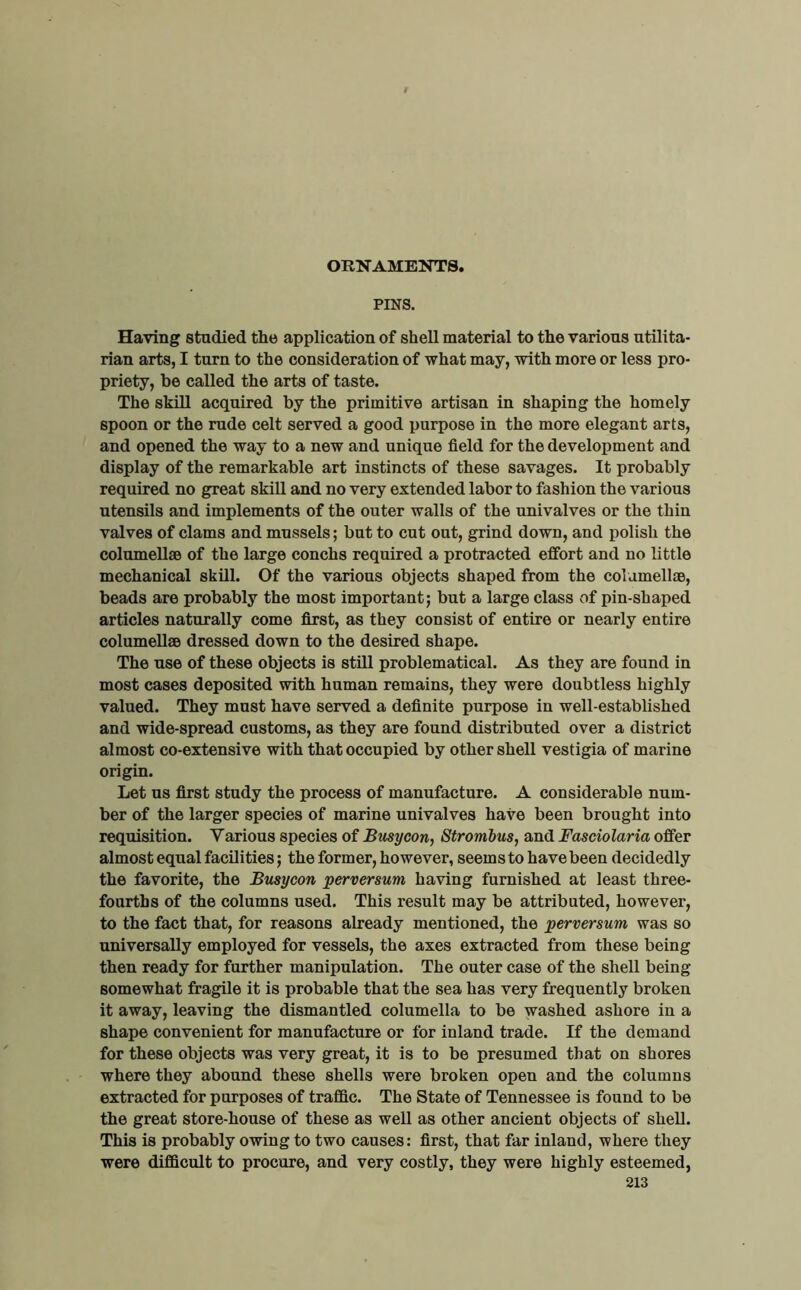 ORNAMENTS, PINS. Having studied the application of shell material to the various utilita- rian arts, I turn to the consideration of what may, with more or less pro- priety, be called the arts of taste. The skill acquired by the primitive artisan in shaping the homely spoon or the rude celt served a good purpose in the more elegant arts, and opened the way to a new and unique field for the development and display of the remarkable art instincts of these savages. It probably required no great skill and no very extended labor to fashion the various utensils and implements of the outer walls of the univalves or the thin valves of clams and mussels; but to cut out, grind down, and polish the columeUae of the large conchs required a protracted effort and no little mechanical skill. Of the various objects shaped from the colamell®, beads are probably the most important; but a large class of pin-shaped articles naturally come first, as they consist of entire or nearly entire columell® dressed down to the desired shape. The use of these objects is stUl problematical. As they are found in most cases deposited with human remains, they were doubtless highly valued. They must have served a definite purpose in well-established and wide-spread customs, as they are found distributed over a district almost co-extensive with that occupied by other shell vestigia of marine origin. Let us first study the process of manufacture. A considerable num- ber of the larger species of marine univalves have been brought into requisition. Various species of Btisycon, Strombus, and Fasciolaria offer almost equal facilities; the former, however, seemsto have been decidedly the favorite, the Busycon perversum having furnished at least three- fourths of the columns used. This result may be attributed, however, to the fact that, for reasons already mentioned, the perversum was so universally employed for vessels, the axes extracted from these being then ready for further manipulation. The outer case of the shell being somewhat fragile it is probable that the sea has very frequently broken it away, leaving the dismantled columella to be washed ashore in a shape convenient for manufacture or for inland trade. If the demand for these objects was very great, it is to be presumed that on shores where they abound these shells were broken open and the columns extracted for purposes of traffic. The State of Tennessee is found to be the great store-house of these as well as other ancient objects of shell. This is probably owing to two causes: first, that far inland, where they were difficult to procure, and very costly, they were highly esteemed,