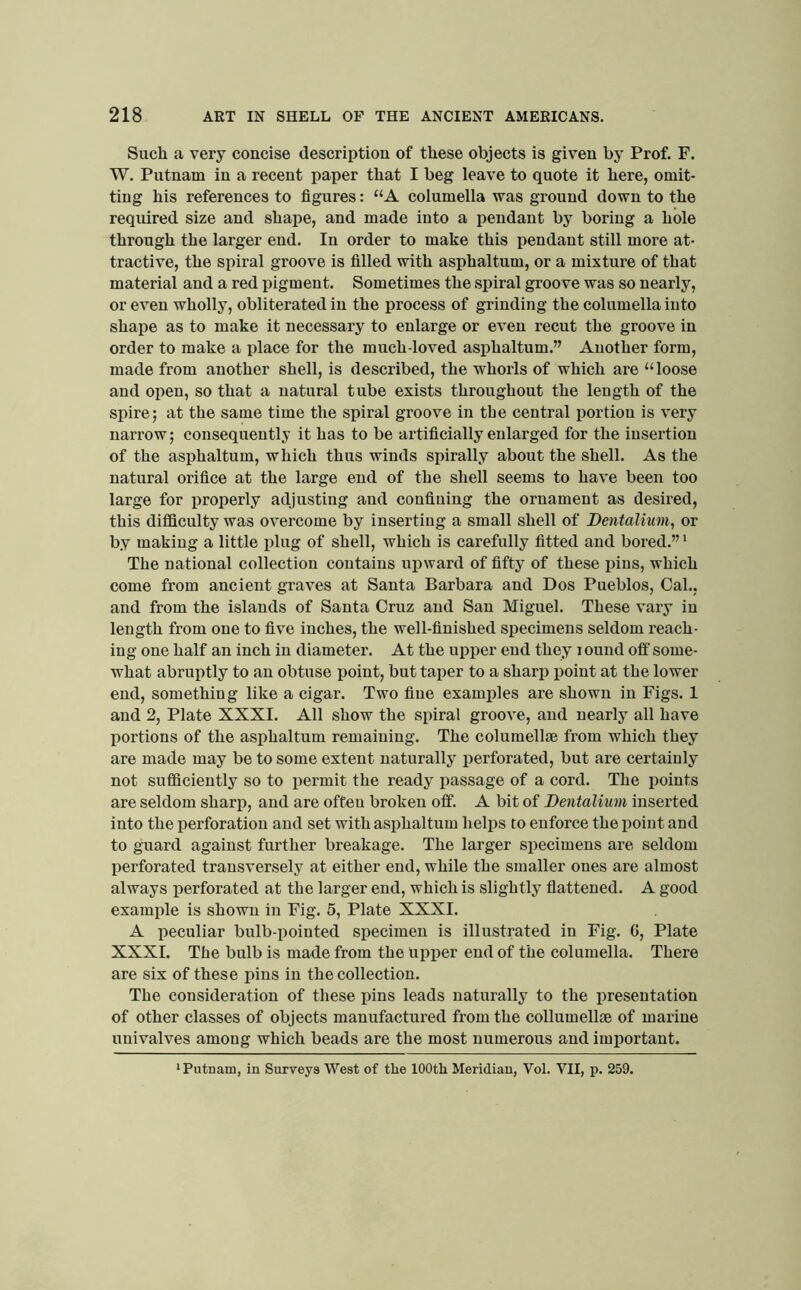 Such a very concise description of these objects is given by Prof. F. W. Putnam in a recent paper that I beg leave to quote it here, omit- ting his references to figures: “A columella was ground down to the required size and shape, and made into a pendant by boring a hole through the larger end. In order to make this pendant still more at- tractive, the spiral groove is filled with asphaltum, or a mixture of that material and a red pigment. Sometimes the spiral groove was so nearly, or even wholly, obliterated in the process of grinding the columella into shape as to make it necessary to enlarge or even recut the groove in order to make a place for the much-loved asj)haltum.” Another form, made from another shell, is described, the whorls of which are “loose and open, so that a natural tube exists throughout the length of the spire; at the same time the spiral groove in the central portion is very narrow; consequently it has to be artificially enlarged for the insertion of the asphaltum, which thus winds spirally about the shell. As the natural orifice at the large end of the shell seems to have been too large for properly adjusting and confining the ornament as desired, this difficulty was overcome by inserting a small shell of Dentalium, or by making a little plug of shell, which is carefully fitted and bored.” ‘ The national collection contains upward of fifty of these pins, which come from ancient graves at Santa Barbara and Dos Pueblos, Cal., and from the islands of Santa Cruz and San Miguel. These vary in length from one to five inches, the well-finished specimens seldom reach- ing one half an inch in diameter. At the upper end they lound off some- what abruptly to an obtuse point, but taper to a sharp point at the lower end, something like a cigar. Two fine examples are shown in Figs. 1 and 2, Plate XXXI. All show the spiral groove, and nearly all have portions of the asphaltum remaining. The columell® from which they are made may be to some extent naturally perforated, but are certainly not sufficiently so to permit the ready passage of a cord. The points are seldom sharp, and are often broken off. A bit of Dentalium inserted into the perforation and set with asphaltum helps to enforce the point and to guard against further breakage. The larger specimens are seldom perforated transversely at either end, while the smaller ones are almost always perforated at the larger end, which is slightly flattened. A good example is shown in Fig. 5, Plate XXXI. A peculiar bulb-pointed specimen is illustrated in Fig. G, Plate XXXI. The bulb is made from the upper end of the columella. There are six of these pins in the collection. The consideration of these pins leads naturally to the presentation of other classes of objects manufactured from the collumellse of marine univalves among which beads are the most numerous and important.