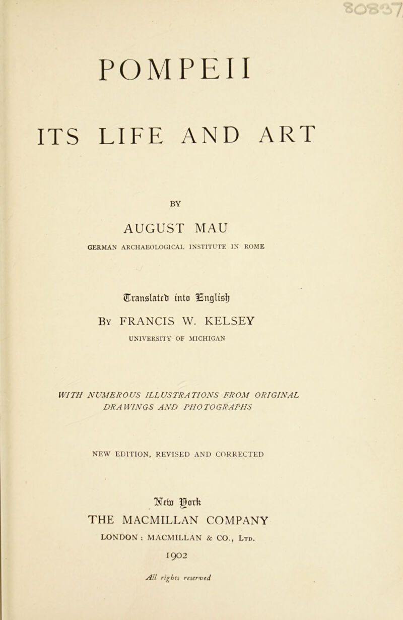 ITS LIFE AND ART BY AUGUST MAU GERMAN ARCHAEOLOGICAL INSTITUTE IN ROME Cranslatct into lEnglisI) By FRANCIS W. KELSEY UNIVERSITY OF MICHIGAN WITH NUMEROUS ILLUSTRATIONS FROM ORIGINAL DRAWINGS AND PHOTOGRAPHS NEW EDITION, REVISED AND CORRECTED Nfij) gork THE MACMILLAN COMPANY LONDON : MACMILLAN & CO., Ltd. 1902 All rights resewed