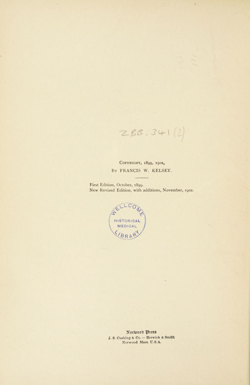 CC’- . I Copyright, 1899, 1902, By FRANCIS W. KELSEY. First F'dition, October, 1899. New Revised Edition, with additions, November, 1902. :lc HISTORICAL MEDICAL R Norfajooti 5prf0S J. S. Cushing & Co. — Berwick & Smith Norwood Mass. U.S.A.