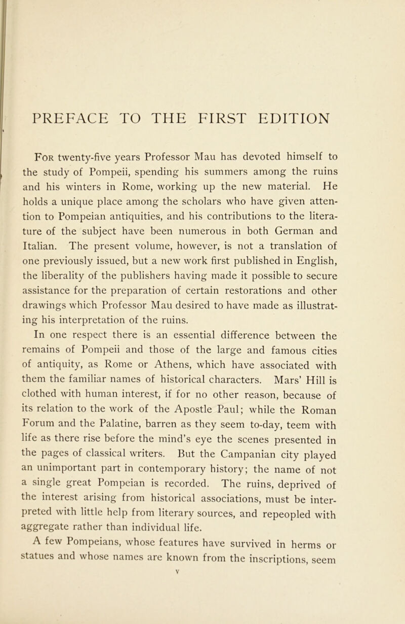For twenty-five years Professor Mau has devoted himself to the study of Pompeii, spending his summers among the ruins and his winters in Rome, working up the new material. He holds a unique place among the scholars who have given atten- tion to Pompeian antiquities, and his contributions to the litera- ture of the subject have been numerous in both German and Italian. The present volume, however, is not a translation of one previously issued, but a new work first published in English, the liberality of the publishers having made it possible to secure assistance for the preparation of certain restorations and other drawings which Professor Mau desired to have made as illustrat- ing his interpretation of the ruins. In one respect there is an essential difference between the remains of Pompeii and those of the large and famous cities of antiquity, as Rome or Athens, which have associated with them the familiar names of historical characters. Mars’ Hill is clothed with human interest, if for no other reason, because of its relation to the work of the Apostle Paul; while the Roman Forum and the Palatine, barren as they seem to-day, teem with life as there rise before the mind’s eye the scenes presented in the pages of classical writers. But the Campanian city played an unimportant part in contemporary history; the name of not a single great Pompeian is recorded. The ruins, deprived of the interest arising from historical associations, must be inter- preted with little help from literary sources, and repeopled with aggregate rather than individual life. A few Pompeians, whose features have survived in herms or statues and whose names are known from the inscriptions, seem