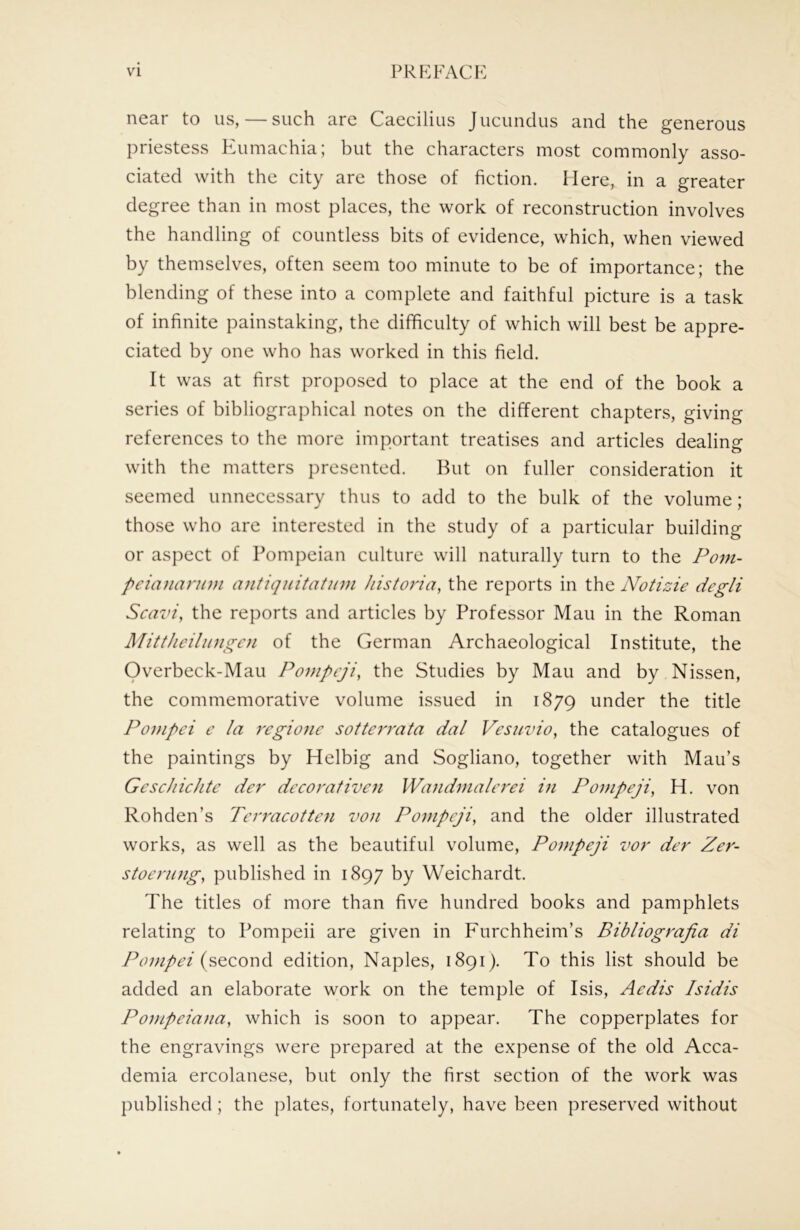 near to us, — such are Caecilius Jucunclus and the generous priestess PAimachia; but the characters most commonly asso- ciated with the city are those of fiction. Here, in a greater degree than in most places, the work of reconstruction involves the handling of countless bits of evidence, which, when viewed by themselves, often seem too minute to be of importance; the blending of these into a complete and faithful picture is a task of infinite painstaking, the difficulty of which will best be appre- ciated by one who has worked in this field. It was at first proposed to place at the end of the book a series of bibliographical notes on the different chapters, giving references to the more important treatises and articles dealing with the matters presented. But on fuller consideration it seemed unnecessary thus to add to the bulk of the volume; those who are interested in the study of a particular building or aspect of Pompeian culture will naturally turn to the Poni- pcianannn antiqiiitatinn historia, the reports in the Notizie degli Scavi, the reports and articles by Professor Man in the Roman Mitthcilinigcn of the German Archaeological Institute, the Overbeck-Mau Pompcji, the Studies by Man and by Nissen, the commemorative volume issued in 1879 under the title Ponipei c la regionc sotterrata dal Vesuvio, the catalogues of the paintings by Helbig and Sogliano, together with Man’s Gescliichtc der decorativcn Wandmalcrei in Pompeji, H. von Rohden’s Tcrracottcn von Pompeji, and the older illustrated works, as well as the beautiful volume, Pompeji vor der Zer- stoerung, published in 1897 by Weichardt. The titles of more than five hundred books and pamphlets relating to Pompeii are given in Furchheim’s Bibliograjia di /A;(second edition, Naples, 1891). To this list should be added an elaborate work on the temple of Isis, Aedis Isidis Ponipeiana, which is soon to appear. The copperplates for the engravings were prepared at the expense of the old Acca- demia ercolanese, but only the first section of the work was published ; the plates, fortunately, have been preserved without