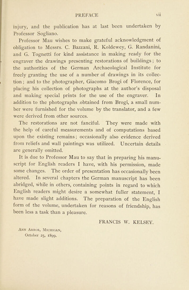 injury, and the publication has at last been undertaken by Professor Sogliano. Professor Mau wishes to make grateful acknowledgment of obligation to Messrs. C. Bazzani, R. Koldewey, G. Randanini, and G. Tognetti for kind assistance in making ready for the engraver the drawings presenting restorations of buildings; to the authorities of the German Archaeological Institute for freely granting the use of a number of drawings in its collec- tion ; and to the photographer, Giacomo Brogi of Florence, for placing his collection of photographs at the author’s disposal and making special prints for the use of the engraver. In addition to the photographs obtained from Brogi, a small num- ber were furnished for the volume by the translator, and a few were derived from other sources. The restorations are not fanciful. They were made with the help of careful measurements and of computations based upon the existing remains; occasionally also evidence derived from reliefs and wall paintings was utilized. Uncertain details are generally omitted. It is due to Professor Mau to say that in preparing his manu- script for English readers I have, with his permission, made some changes. The order of presentation has occasionally been altered. In several chapters the German manuscript has been abridged, while in others, containing points in regard to which English readers might desire a somewhat fuller statement, I have made slight additions. The preparation of the English form of the volume, undertaken for reasons of friendship, has been less a task than a pleasure. Ann Arbor, Michigan, October 25, 1899. FRANCIS W. KELSEY.