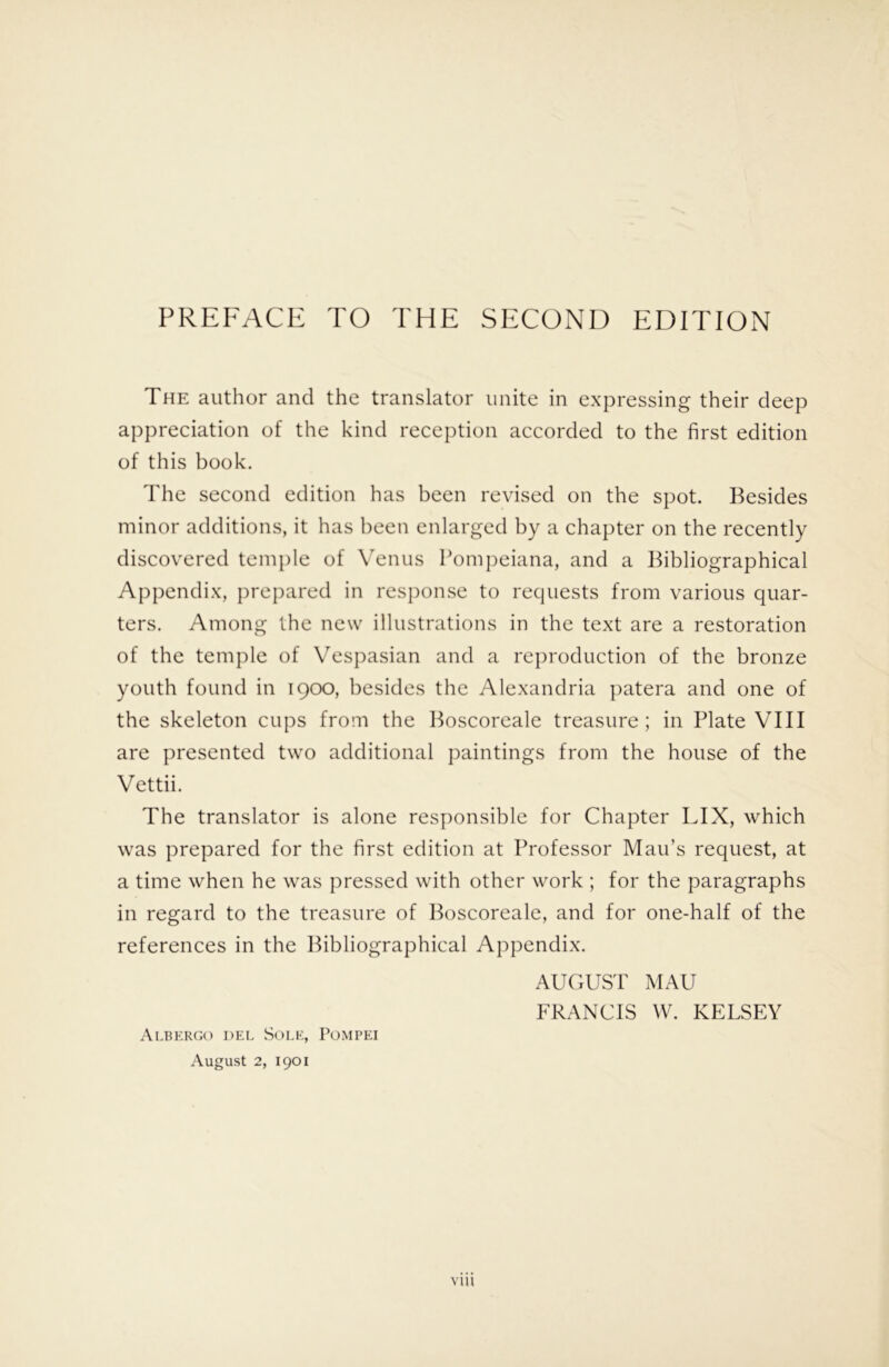 The author and the translator unite in expressing their deep appreciation of the kind reception accorded to the first edition of this book. The second edition has been revised on the spot. Besides minor additions, it has been enlarged by a chapter on the recently discovered temple of \Tnus Pompeiana, and a Bibliographical Appendix, prepared in response to recpiests from various quar- ters. Among the new illustrations in the text are a restoration of the temple of VT^spasian and a reproduction of the bronze youth found in 1900, besides the Alexandria patera and one of the skeleton cups from the Boscoreale treasure; in Plate VIII are presented two additional paintings from the house of the Vettii. The translator is alone responsible for Chapter LIX, which was prepared for the first edition at Professor Man’s request, at a time when he was pressed with other work ; for the paragraphs in regard to the treasure of Boscoreale, and for one-half of the references in the Bibliographical Appendix. AUCxUS'F MAU FRANCIS W. KELSEY Albergo del Sole, Pompei August 2, 1901