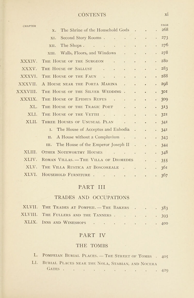 CHAPTER XXXIV. XXXV. XXXVI. XXXVII. XXXVIII. XXXIX. XL. XLI. XLII. XLIII. XLIV. XLV. XLVI. XLVII. XLV II I. XLIX. L. LI. X. The Shrine of the Household Gods XI. Second Story Rooms ..... XII. The Shops ....... XIII. Walls, Floors, and Windows The House of the Surgeon .... The House of Sallust The House of the Faun A House near the Porta Marina The House of the Silver Wedding . The House of Epidius Rufus .... The House of the Tragic Poet The House of the Vettii Three Houses of Unusual Plan I. The House of Acceptus and Euhodia II. A House without a Compluvium III. The House of the Emperor Joseph II Other Noteworthy Houses .... Roman Villas.—The Villa of Diomedes The Villa Rustica at Boscoreale . Household Furniture PART III TRADES AND OCCUPATIONS The Trades at Pompeii. — The Bakers The Fullers and the Tanners .... Inns and Wineshops PART IV THE TOMBS Pompeian Burial Places. — The Street of Tombs Burial Places near the Nola, Stabian, and Noci:r/ ( Iates PAGE 268 273 276 278 280 283 288 298 301 309 313 321 341 341 343 344 348 355 361 367 383 393 400 40 q . 429