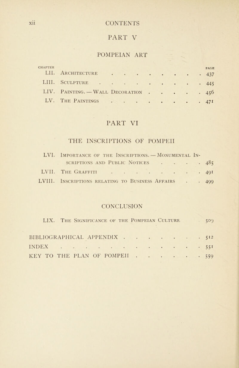 PART V POMPEIAN ART CHAPTER LIE Architecture LI II. Sculpture LIV. Painting. — Wall Decoration LV. The Paintings PART VI THE INSCRIPTIONS OF POMPEII LVI. Importance of the Inscriptions. — Monumental In- scriptions AND Public Notices . . . . L\’II. The Craffiti LVIII. Inscriptions relatlng to Business Affairs CONCLUSION LIX. The Significance of the Pompeian Culture BIBLIOGRAPHICAL APPENDIX INDEX KEY TO THE PLAN OF POMPEII PAGE 437 445 456 471 485 491 499 509 512 551 559