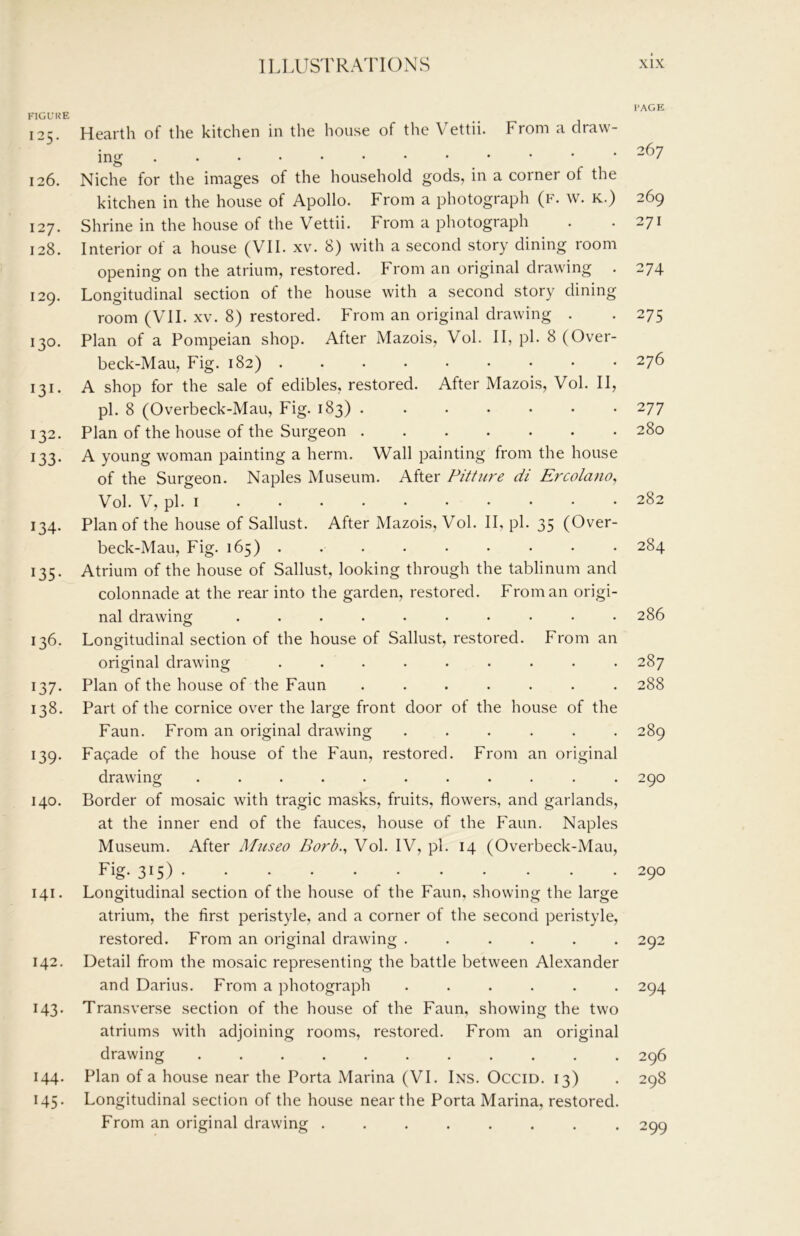 FIGURE 125. Hearth of the kitchen in the house of the Vettii. From a draw- ing 126. Niche for the images of the household gods, in a corner of the kitchen in the house of Apollo. From a photograph (f. w. k.) 127. Shrine in the house of the Vettii. From a photograph 128. Interior of a house (VII. xv. 8) with a second story dining room opening on the atrium, restored. From an original drawing . 129. Longitudinal section of the house with a second story dining room (VII. XV. 8) restored. From an original drawing . 130. Plan of a Pompeian shop. After Mazois, Vol. II, pi. 8 (Over- beck-Mau, Fig. 182) ......... 131. A shop for the sale of edibles, restored. After Mazois, Vol. II, pi. 8 (Overbeck-Mau, Fig. 183) ....... 132. Plan of the house of the Surgeon 133. A young woman painting a herm. Wall painting from the house of the Surgeon. Naples Museum. After Pitture di Ercolano, Vol. V, pi. I 134. Plan of the house of Sallust. After Mazois, Vol. II, pi. 35 (Over- beck-Mau, Fig. 165) ......... 135. Atrium of the house of Sallust, looking through the tablinum and colonnade at the rear into the garden, restored. From an origi- nal drawing .......... 136. Longitudinal section of the house of Sallust, restored. From an original drawing ......... o o 137. Plan of the house of the Faun ....... 138. Part of the cornice over the large front door of the house of the Faun. From an original drawing ...... 139. Fa9ade of the house of the Faun, restored. From an original drawing ........... 140. Border of mosaic with tragic masks, fruits, flowers, and garlands, at the inner end of the fauces, house of the Faun. Naples Museum. After Museo Borb., Vol. IV, pi. 14 (Overbeck-Mau, Fig. 315) 141. Longitudinal section of the house of the Faun, showing the large atrium, the first peristyle, and a corner of the second peristyle, restored. From an original drawing ...... 142. Detail from the mosaic representing the battle between Alexander and Darius. From a photograph ...... 143. Transverse section of the house of the Faun, showing the two atriums with adjoining rooms, restored. From an original drawing ........... 144. Plan of a house near the Porta Marina (VI. Ins. Occid. 13) 145. Longitudinal section of the house near the Porta Marina, restored. From an original drawing ........ I’AGE 267 269 271 274 275 276 277 280 282 284 286 287 288 289 290 290 292 294 296 298 299