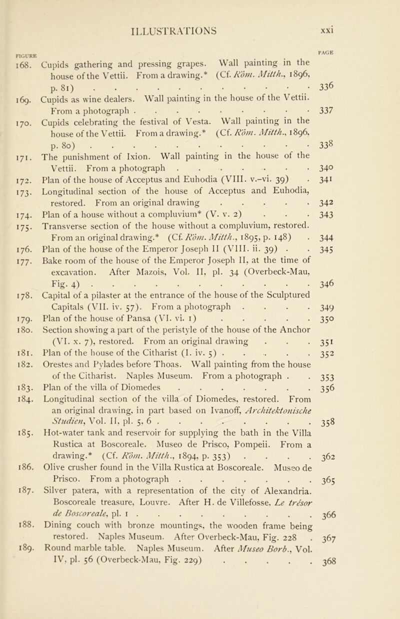 FIGURE 168. 169. 170. 171. 172. 173- 174- 175- 176. 177. 178. 179. 180. 181. 182. 183. 184. 185. 186. 187. 188. 189. Cupids gathering and pressing grapes. Wall painting in the house of the Vettii. From a drawing.* (Cf. Rom. Mitth.., 1896, P-8i) Cupids as wine dealers. Wall painting in the house of the Vettii. From a photograph Cupids celebrating the festival of Vesta. Wall painting in the house of the Vettii. PVom a drawing.* (Cf. Rom. Mitth., 1896, p. 80) The punishment of Ixion. Wall painting in the house of the Vettii. From a photograph ....... Plan of the house of Acceptus and Euhodia (VIII. v.-vi. 39) Longitudinal section of the house of Acceptus and Euhodia, restored. From an original drawing ..... Plan of a house without a compluvium* (V. v. 2) . . . Transverse section of the house without a compluvium, restored. From an original drawing.* (Cf. 4//////., 1895, p. 148) Plan of the house of the Emperor Joseph II (VIII. ii. 39) . Bake room of the house of the Emperor Joseph II, at the time of excavation. After Mazois, Vol. II, pi. 34 (Overbeck-Mau, Fig. 4) Capital of a pilaster at the entrance of the house of the Sculptured Capitals (VII. iv. 57). hVom a photograph . . . . Plan of the house of Pansa (VI. vi. i) Section showing a part of the peristyle of the house of the Anchor (\T. X. 7), restored. From an original drawing Plan of the house of the Citharist (1. iv. 5) . Orestes and Pylades before Thoas. Wall painting from the house of the Citharist. Naples Museum. From a photograph . Plan of the villa of Diomedes ....... Longitudinal section of the villa of Diomedes, restored. From an original drawing, in part based on Ivanofif, Ardiitektojiische Studien, Vol. II, pi. 5, 6 . Hot-water tank and reservoir for supplying the bath in the Villa Rustica at Boscoreale. Museo de Prisco, Pompeii. From a drawing.* (Cf. Rom. Mitth., 1894, p. 353) . . . . Olive crusher found in the Villa Rustica at Boscoreale. Museo de Prisco. From a photograph ....... Silver patera, with a representation of the city of Alexandria. Boscoreale treasure, Louvre. After H. de Villefosse, Le trdor de Boscoreale, pi. i . Dining couch with bronze mountings, the wooden frame being restored. Naples Museum. After Overbeck-Mau, Fig. 228 Round marble table. Naples Museum. After Museo Borb., Vol. IV, pi. 56 (Overbeck-Mau, Fig. 229) . . . . . PAGE 336 337 338 340 341 342 343 344 345 346 349 350 351 352 353 356 358 362 365 366 367 368