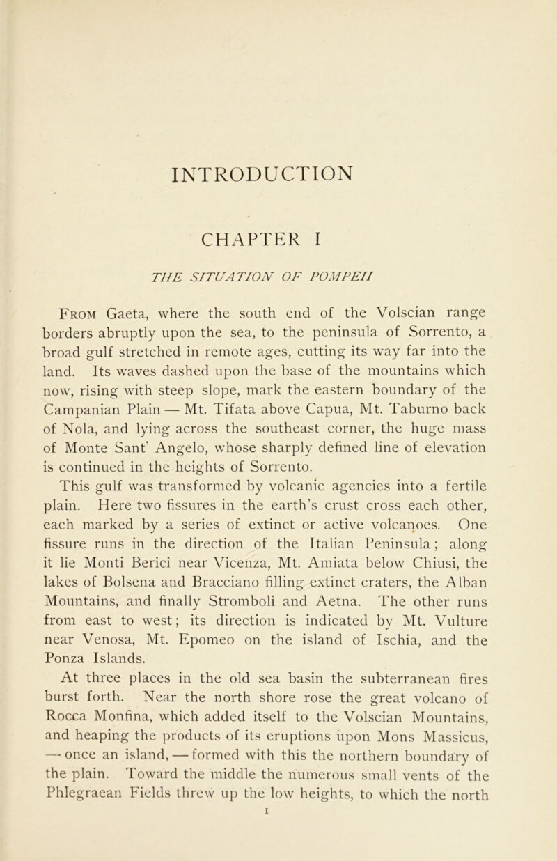 INTRODUCTION CHAPTER I THE S/THAT/0 JV OF POM PE// From Gaeta, where the south end of the Volscian range borders abruptly upon the sea, to the peninsula of Sorrento, a broad gulf stretched in remote ages, cutting its way far into the land. Its waves dashed upon the base of the mountains which now, rising with steep slope, mark the eastern boundary of the Campanian Plain — Mt. Tifata above Capua, Mt. Taburno back of Nola, and lying across the southeast corner, the huge mass of Monte SanP Angelo, whose sharply defined line of elevation is continued in the heights of Sorrento. This gulf was transformed by volcanic agencies into a fertile plain. Here two fissures in the earth’s crust cross each other, each marked by a series of extinct or active volcanoes. One fissure runs in the direction of the Italian Peninsula; along it lie Monti Berici near Vicenza, Mt. Amiata below Chiusi, the lakes of Bolsena and Bracciano filling extinct craters, the Alban Mountains, and finally Stromboli and Aetna. The other runs from east to west; its direction is indicated by Mt. Vulture near Venosa, Mt. Epomeo on the island of Ischia, and the Ponza Islands. At three places in the old sea basin the subterranean fires burst forth. Near the north shore rose the great volcano of Rocca Monfina, which added itself to the Volscian Mountains, and heaping the products of its eruptions upon Mons Massicus, — once an island, — formed with this the northern boundary of the plain. Toward the middle the numerous small vents of the Phlegraean Pdelds threw up the low heights, to which the north