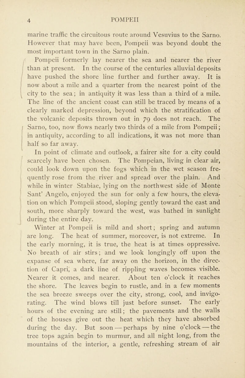 marine traffic the circuitous route around Vesuvius to the Sarno. However that may have been, Pompeii was beyond doubt the most important town in the Sarno plain. Pompeii formerly lay nearer the sea and nearer the river than at present. In the course of the centuries alluvial deposits have pushed the shore line further and further away. It is now about a mile and a quarter from the nearest point of the city to the sea; in antiquity it was less than a third of a mile. The line of the ancient coast can still be traced by means of a clearly marked depression, beyond which the stratification of the volcanic deposits thrown out in 79 does not reach. The Sarno, too, now Hows nearly two thirds of a mile from Pompeii; in antiquity, according to all indications, it was not more than half so far away. In point of climate and outlook, a fairer site for a city could scarcely have been chosen. The Pompeian, living in clear air, could look down upon the fogs which in the wet season fre- quently rose from the river and spread over the plain. And while in winter Stabiae, lying on the northwest side of Monte Sant’ Angelo, enjoyed the sun for only a few hours, the eleva- tion on which Pompeii stood, sloping gently toward the east and south, more sharply toward the west, was bathed in sunlight during the entire day. Winter at Pompeii is mild and short; spring and autumn are long. The heat of summer, moreover, is not extreme. In the early morning, it is true, the heat is at times oppressive. No breath of air stirs; and we look longingly off upon the exj^anse of sea where, far away on the horizon, in the direc- tion of Capri, a dark line of rippling waves becomes visible. Nearer it comes, and nearer. About ten o’clock it reaches the shore. The leaves begin to rustle, and in a few moments the sea breeze sweeps over the city, strong, cool, and invigo- rating. The wind blows till just before sunset. The early hours of the evening are still; the pavements and the walls of the houses give out the heat which they have absorbed during the day. But soon — perhaps by nine o’clock — the tree tops again begin to murmur, and all night long, from the mountains of the interior, a gentle, refreshing stream of air