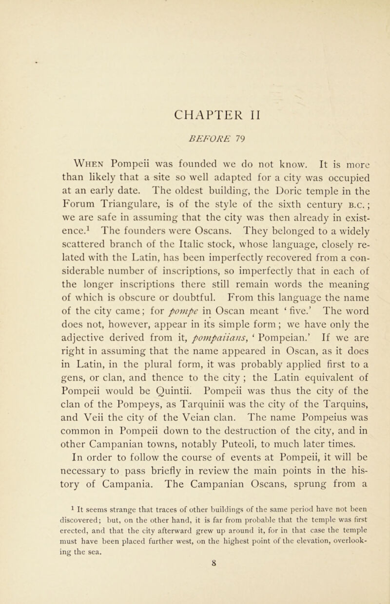 CHAPTER II BEFORE 79 When Pompeii was founded we do not know. It is more than likely that a site so well adapted for a city was occupied at an early date. The oldest building, the Doric temple in the P'orum Triangulare, is of the style of the sixth century b.c. ; we are safe in assuming that the city was then already in exist- ence.^ The founders were Oscans. They belonged to a widely scattered branch of the Italic stock, whose language, closely re- lated with the Latin, has been imperfectly recovered from a con- siderable number of inscriptions, so imperfectly that in each of the longer inscrij)tions there still remain words the meaning of which is obscure or doubtful. From this language the name of the city came; for pompc in Oscan meant ‘ five.’ The word does not, however, appear in its simple form; we have only the adjective derived from it, pompaiians, ‘ Pompeian.’ If we are right in assuming that the name appeared in Oscan, as it does in Latin, in the plural form, it was probably applied first to a gens, or clan, and thence to the city ; the Latin equivalent of Pompeii would be Quintii. Pompeii was thus the city of the clan of the Pompeys, as Tarquinii was the city of the Tarquins, and Veii the city of the Veian clan. The name Pompeius was common in Pompeii down to the destruction of the city, and in other Campanian towns, notably Puteoli, to much later times. In order to follow the course of events at Pompeii, it will be necessary to pass briefly in review the main points in the his- tory of Campania. The Campanian Oscans, sprung from a 1 It seems strange that traces of other buildings of the same period have not been discovered; but, on the other hand, it is far from probable that the temple was first erected, and that the city afterward grew up around it, for in that case the temple must have been placed further west, on the highest point of the elevation, overlook- ing the sea.