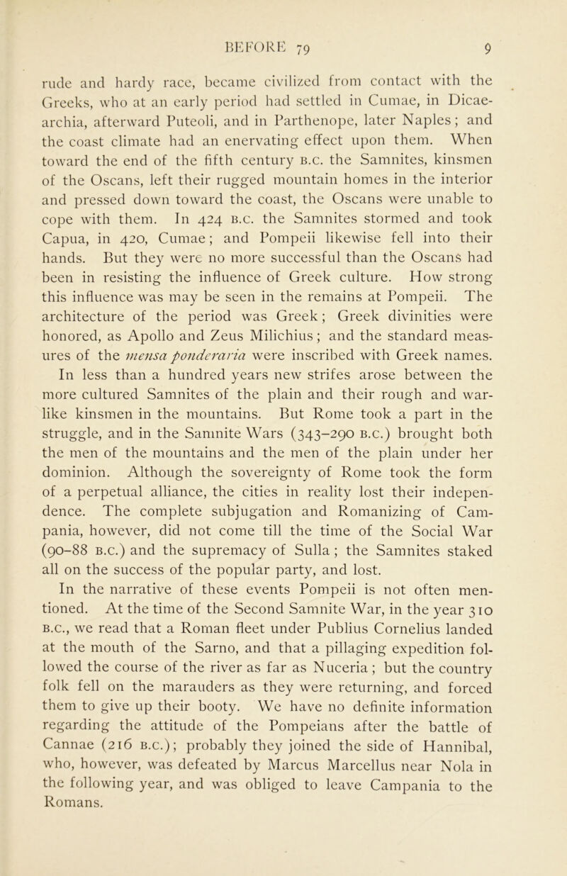 rude and hardy race, became civilized from contact with the Greeks, who at an early period had settled in Cumae, in Dicae- archia, afterward Puteoli, and in Parthenope, later Naples; and the coast climate had an enervating effect upon them. When toward the end of the fifth century b.c. the Samnites, kinsmen of the Oscans, left their rugged mountain homes in the interior and pressed down toward the coast, the Oscans were unable to cope with them. In 424 b.c. the Samnites stormed and took Capua, in 420, Cumae; and Pompeii likewise fell into their hands. But they were no more successful than the Oscans had been in resisting the influence of Greek culture. How strong this influence was may be seen in the remains at Pompeii. The architecture of the period was Greek; Greek divinities were honored, as Apollo and Zeus Milichius; and the standard meas- ures of the inensa ponderaria were inscribed with Greek names. In less than a hundred years new strifes arose between the more cultured Samnites of the plain and their rough and war- like kinsmen in the mountains. But Rome took a part in the struggle, and in the Samnite Wars (343-290 b.c.) brought both the men of the mountains and the men of the plain under her dominion. Although the sovereignty of Rome took the form of a perpetual alliance, the cities in reality lost their indepen- dence. The complete subjugation and Romanizing of Cam- pania, however, did not come till the time of the Social War (90-88 B.c.) and the supremacy of Sulla ; the Samnites staked all on the success of the popular party, and lost. In the narrative of these events Pompeii is not often men- tioned. At the time of the Second Samnite War, in the year 310 B.C., we read that a Roman fleet under Publius Cornelius landed at the mouth of the Sarno, and that a pillaging expedition fol- lowed the course of the river as far as Nuceria ; but the country folk fell on the marauders as they were returning, and forced them to give up their booty. We have no definite information regarding the attitude of the Pompeians after the battle of Cannae (216 b.c.); probably they joined the side of Hannibal, who, however, was defeated by Marcus Marcellus near Nola in the following year, and was obliged to leave Campania to the Romans.