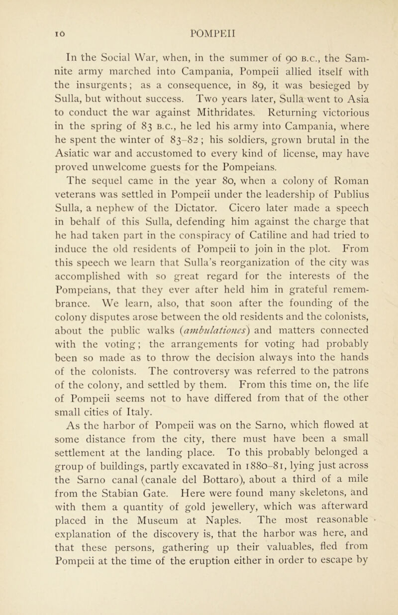 In the Social War, when, in the summer of 90 b.c., the Sam- nite army marched into Campania, Pompeii allied itself with the insurgents; as a consequence, in 89, it was besieged by Sulla, but without success. Two years later, Sulla went to Asia to conduct the war against Mithridates. Returning victorious in the spring of 83 b.c., he led his army into Campania, where he spent the winter of 83-82 ; his soldiers, grown brutal in the Asiatic war and accustomed to every kind of license, may have proved unwelcome guests for the Pompeians. The sequel came in the year 80, when a colony of Roman veterans was settled in Pompeii under the leadership of Publius Sulla, a nephew of the Dictator. Cicero later made a speech in behalf of this Sulla, defending him against the charge that he had taken part in the conspiracy of Catiline and had tried to induce the old residents of Pompeii to join in the plot. From this speech we learn that Sulla’s reorganization of the city was accomplished with so great regard for the interests of the Pompeians, that they ever after held him in grateful remem- brance. We learn, also, that soon after the founding of the colony disputes arose between the old residents and the colonists, about the public walks {ambulatiojies) and matters connected with the voting; the arrangements for voting had probably been so made as to throw the decision always into the hands of the colonists. The controversy was referred to the patrons of the colony, and settled by them. From this time on, the life of Pompeii seems not to have differed from that of the other small cities of Italy. As the harbor of Pompeii was on the Sarno, which flowed at some distance from the city, there must have been a small settlement at the landing place. To this probably belonged a group of buildings, partly excavated in 1880-81, lying just across the Sarno canal (canale del Bottaro), about a third of a mile from the Stabian Gate. Here were found many skeletons, and with them a quantity of gold jewellery, which was afterward placed in the Museum at Naples. The most reasonable explanation of the discovery is, that the harbor was here, and that these persons, gathering up their valuables, fled from Pompeii at the time of the eruption either in order to escape by