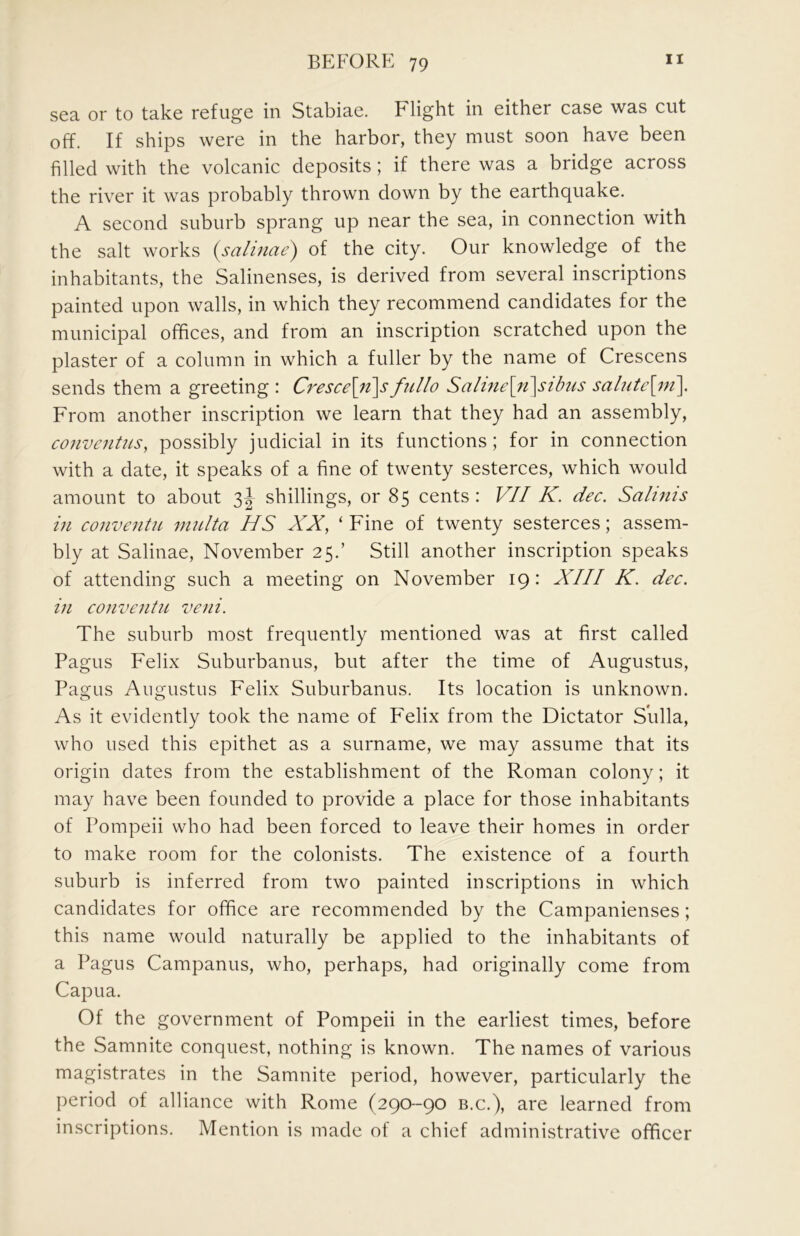 sea or to take refuge in Stabiae. Flight in either case was cut off. If ships were in the harbor, they must soon have been filled with the volcanic deposits ; if there was a bridge across the river it was probably thrown down by the earthquake. A second suburb sprang up near the sea, in connection with the salt works {salinae) of the city. Our knowledge of the inhabitants, the Salinenses, is derived from several inscriptions painted upon walls, in which they recommend candidates for the municipal offices, and from an inscription scratched upon the plaster of a column in which a fuller by the name of Crescens sends them a greeting : Cresce\ji\s fullo Saline\}t\sibus salute\m\ From another inscription we learn that they had an assembly, conventus, possibly judicial in its functions; for in connection with a date, it speaks of a fine of twenty sesterces, which would amount to about shillings, or 85 cents: VII K. dec. Salinis in conventiL mnlta HS XX, ‘ Fine of twenty sesterces; assem- bly at Salinae, November 25.’ Still another inscription speaks of attending such a meeting on November 19: XIII K. dec. in conventn veni. The suburb most frequently mentioned was at first called Pagus Felix Suburbanus, but after the time of Augustus, Pao;us Aus^ustus Felix Suburbanus. Its location is unknown. As it evidently took the name of Felix from the Dictator Sulla, who used this epithet as a surname, we may assume that its origin dates from the establishment of the Roman colony; it may have been founded to provide a place for those inhabitants of Pompeii who had been forced to leave their homes in order to make room for the colonists. The existence of a fourth suburb is inferred from two painted inscriptions in which candidates for office are recommended by the Campanienses; this name would naturally be applied to the inhabitants of a Pagus Campanus, who, perhaps, had originally come from Capua. Of the government of Pompeii in the earliest times, before the Samnite conquest, nothing is known. The names of various magistrates in the Samnite period, however, particularly the period of alliance with Rome (290-90 b.c.), are learned from inscriptions. Mention is made of a chief administrative officer