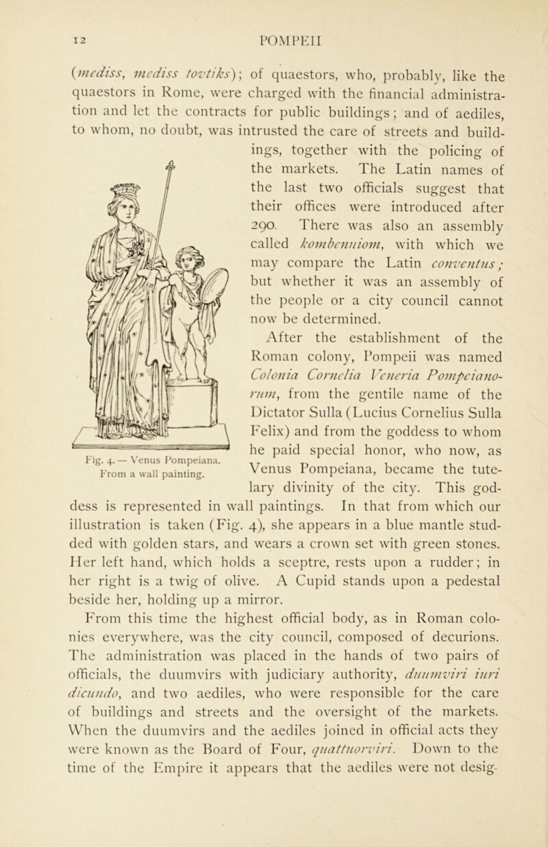 {mediss, incdiss tovtiks)\ of quaestors, who, probably, like the quaestors in Rome, were charged with the financial administra- tion and let the contracts for public buildings ; and of aediles, to whom, no doubt, was intrusted the care of streets and build- ings, together with the policing of the markets. The Latin names of the last two ofificials suggest that their offices were introduced after 290. There was also an assembly called kombnuiiovi, with which we may compare the Latin convejitus; but whether it was an assembly of the people or a city council cannot now be determined. After the establishment of the Roman colony, Pompeii was named Coloiiia Cornelia Vcncria Ponipciano- ruvi, from the gentile name of the Dictator Sulla (Lucius Cornelius Sulla P'elix) and from the goddess to whom he paid special honor, who now, as Venus Pompeiana, became the tute- lary divinity of the city. This god- dess is represented in wall paintings. In that from which our illustration is taken (Fig. 4), she appears in a blue mantle stud- ded with golden stars, and wears a crown set with green stones. Mer left hand, which holds a sceptre, rests upon a rudder; in her right is a twig of olive. A Cupid stands upon a pedestal beside her, holding up a mirror. PTom this time the highest official body, as in Roman colo- nies everywhere, was the city council, composed of decurions. The administration was placed in the hands of two pairs of officials, the duumvirs with judiciary authority, duuuroiri iini dicujido, and two aediles, who were responsible for the care of buildings and streets and the oversight of the markets. When the duumvirs and the aediles joined in official acts they were known as the Board of P'our, quattnorviri. Down to the time of the Paripire it appears that the aediles were not desig- Fig. 4.— X'enus Pompeiana. From a wall painting.