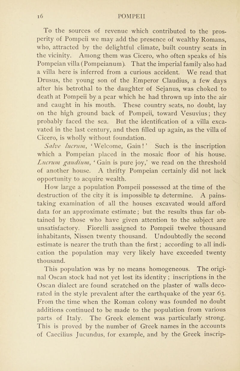 To the sources of revenue which contributed to the pros- perity of Pompeii we may add the presence of wealthy Romans, who, attracted by the delightful climate, built country seats in the vicinity. Among them was Cicero, who often speaks of his Pompeian villa (Pompeianum). That the imperial family also had a villa here is inferred from a curious accident. We read that Drusus, the young son of the P^mperor Claudius, a few days after his betrothal to the daughter of Sejanus, was choked to death at Pompeii by a pear which he had thrown up into the air and caught in his mouth. These country seats, no doubt, lay on the high ground back of Pompeii, toward Vesuvius; they probably faced the sea. But the identification of a villa exca- vated in the last century, and then filled up again, as the villa of Cicero, is wholly without foundation. Sa/z'i' lucrum, ‘ Welcome, Gain ! ’ Such is the inscription which a Pompeian placed in the mosaic floor of his house. Lucrum gaudiuui, ‘ Gain is ])ure joy,’ we read on the threshold of another house. A thrifty Pompeian certainly did not lack opportunity to acquire wealth. How large a population Pompeii possessed at the time of the destruction of the city it is impossible to determine. A pains- taking examination of all the houses excavated would afford data for an approximate estimate; but the results thus far ob- tained by those who have given attention to the subject are unsatisfactory. Fiorelli assigned to Pompeii twelve thousand inhabitants, Nissen twenty thousand. Undoubtedly the second estimate is nearer the truth than the first; according to all indi- cation the population may very likely have exceeded twenty thousand. This population was by no means homogeneous. The origi- nal Oscan stock had not yet lost its identity ; inscriptions in the Oscan dialect are found scratched on the plaster of walls deco- rated in the style prevalent after the earthquake of the year 63. From the time when the Roman colony was founded no doubt additions continued to be made to the population from various parts of Italy. The Greek element was particularly strong. This is proved by the number of Greek names in the accounts of Caecilius Jucundus, for example, and by the Greek inscrip-