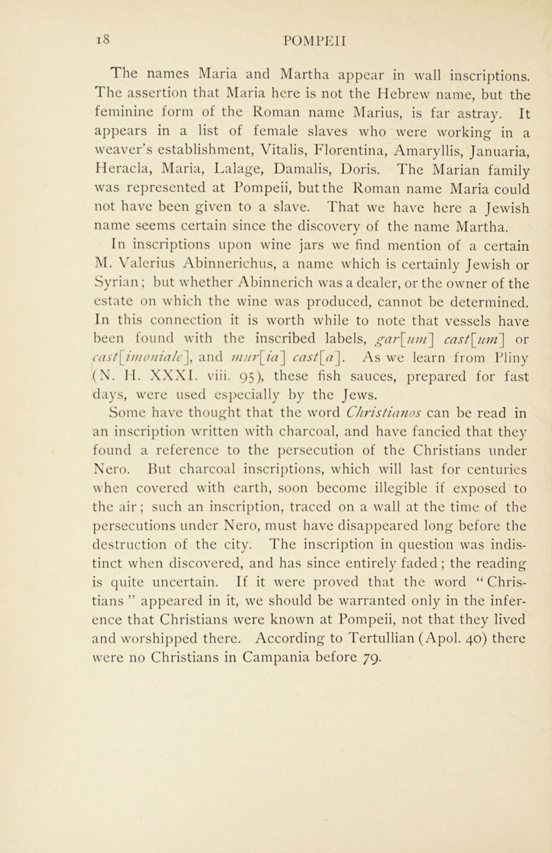 The names Maria and Martha appear in wall inscriptions. The assertion that Maria here is not the Hebrew name, but the feminine form of the Roman name Marius, is far astray. It appears in a list of female slaves who were working in a weaver’s establishment, Vitalis, Florentina, Amaryllis, Januaria, Heracla, Maria, Lalage, Damalis, Doris. The Marian family was represented at Pompeii, but the Roman name Maria could not have been given to a slave. That we have here a Jewish name seems certain since the discovery of the name Martha. In inscriptions upon wine jars we find mention of a certain M. Valerius Abinnerichus, a name which is certainly Jewish or Syrian ; but whether Abinnerich was a dealer, or the owner of the estate on which the wine was produced, cannot be determined. In this connection it is worth while to note that vessels have been found with the inscribed labels, gai\imf\ cast\_nvi\ or cast\Juioiiialc\ and mur\_ia^ [<•?]. As we learn from Pliny (N. II. XXXI. viii. 95), these fish sauces, prepared for fast days, were used especially by the Jews. Some have thought that the word Christianas can be read in an inscription written with charcoal, and have fancied that they found a reference to the persecution of the Christians under Nero. But charcoal inscriptions, which will last for centuries when covered with earth, soon become illegible if exposed to the air; such an inscription, traced on a wall at the time of the persecutions under Nero, must have disappeared long before the destruction of the city. The inscription in question was indis- tinct when discovered, and has since entirely faded; the reading is quite uncertain. If it were proved that the word “ Chris- tians ” appeared in it, we should be warranted only in the infer- ence that Christians were known at Pompeii, not that they lived and worshipped there. According to Tertullian (Apol. 40) there were no Christians in Campania before 79.