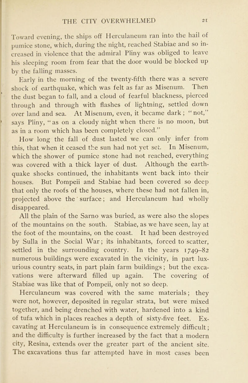 Toward evening, the ships off Herculaneum ran into the hail of l)umice stone, which, during the night, reached Stabiae and so in- creased in violence that the admiral Pliny was obliged to leave his sleeping room from fear that the door would be blocked up by the falling masses. Pearly in the morning of the twenty-fifth there was a severe shock of earthquake, which was felt as far as Misenum. Then the dust began to fall, and a cloud of fearful blackness, pierced through and through with flashes of lightning, settled down over land and sea. At Misenum, even, it became dark; “not,” says Pliny, “ as on a cloudy night when there is no moon, but as in a room which has been completely closed.” How long the fall of dust lasted we can only infer from this, that when it ceased the sun had not yet set. In Misenum, which the shower of pumice stone had not reached, everything was covered with a thick layer of dust. Although the earth- quake shocks continued, the inhabitants went back into their houses. But Pompeii and Stabiae had been covered so deep that only the roofs of the houses, where these had not fallen in, projected above the' surface; and Herculaneum had wholly disappeared. All the plain of the Sarno was buried, as were also the slopes of the mountains on the south. Stabiae, as we have seen, lay at the foot of the mountains, on the coast. It had been destroyed by Sulla in the Social War; its inhabitants, forced to scatter, settled in the surrounding country. In the years 1749-82 numerous buildings were excavated in the vicinity, in part lux- urious country seats, in part plain farm buildings; but the exca- vations were afterward filled up again. The covering of Stabiae was like that of Pompeii, only not so deep. Herculaneum was covered with the same materials; they were not, however, deposited in regular strata, but were mixed together, and being drenched with water, hardened into a kind of tufa which in places reaches a depth of sixty-five feet. Ex- cavating at Herculaneum is in consequence extremely difficult; and the difficulty is further increased by the fact that a modern city, Resina, extends over the greater part of the ancient site. The excavations thus far attempted have in most cases been