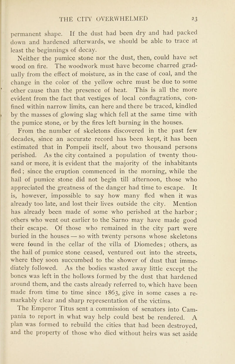 permanent shape. If the dust had been dry and had packed down and hardened afterwards, we should be able to trace at least the beginnings of decay. Neither the pumice stone nor the dust, then, could have set wood on fire. The woodwork must have become charred grad- ually from the effect of moisture, as in the case of coal, and the change in the color of the yellow ochre must be due to some other cause than the presence of heat. This is all the more evident from the fact that vestiges of local conflagrations, con- fined within narrow limits, can here and there be traced, kindled by the masses of glowing slag which fell at the same time with the pumice stone, or by the fires left burning in the houses. From the number of skeletons discovered in the past few decades, since an accurate record has been kept, it has been estimated that in Pompeii itself, about two thousand persons perished. As the city contained a population of twenty thou- sand or more, it is evident that the majority of the inhabitants fled; since the eruption commenced in the morning, while the hail of pumice stone did not begin till afternoon, those who appreciated the greatness of the danger had time to escape. It is, however, impossible to say how many fled when it was already too late, and lost their lives outside the city. Mention has already been made of some who perished at the harbor; others who went out earlier to the Sarno may have made good their escape. Of those who remained in the city part were buried in the houses — so with twenty persons whose skeletons were found in the cellar of the villa of Diomedes; others, as the hail of pumice stone ceased, ventured out into the streets, where they soon succumbed to the shower of dust that imme- diately followed. As the bodies wasted away little except the bones was left in the hollows formed by the dust that hardened around them, and the casts already referred to, which have been made from time to time since 1863, give in some cases a re- markably clear and sharp representation of the victims. The Emperor Titus sent a commission of senators into Cam- pania to report in what way help could best be rendered. A plan was formed to rebuild the cities that had been destroyed, and the property of those who died without heirs was set aside