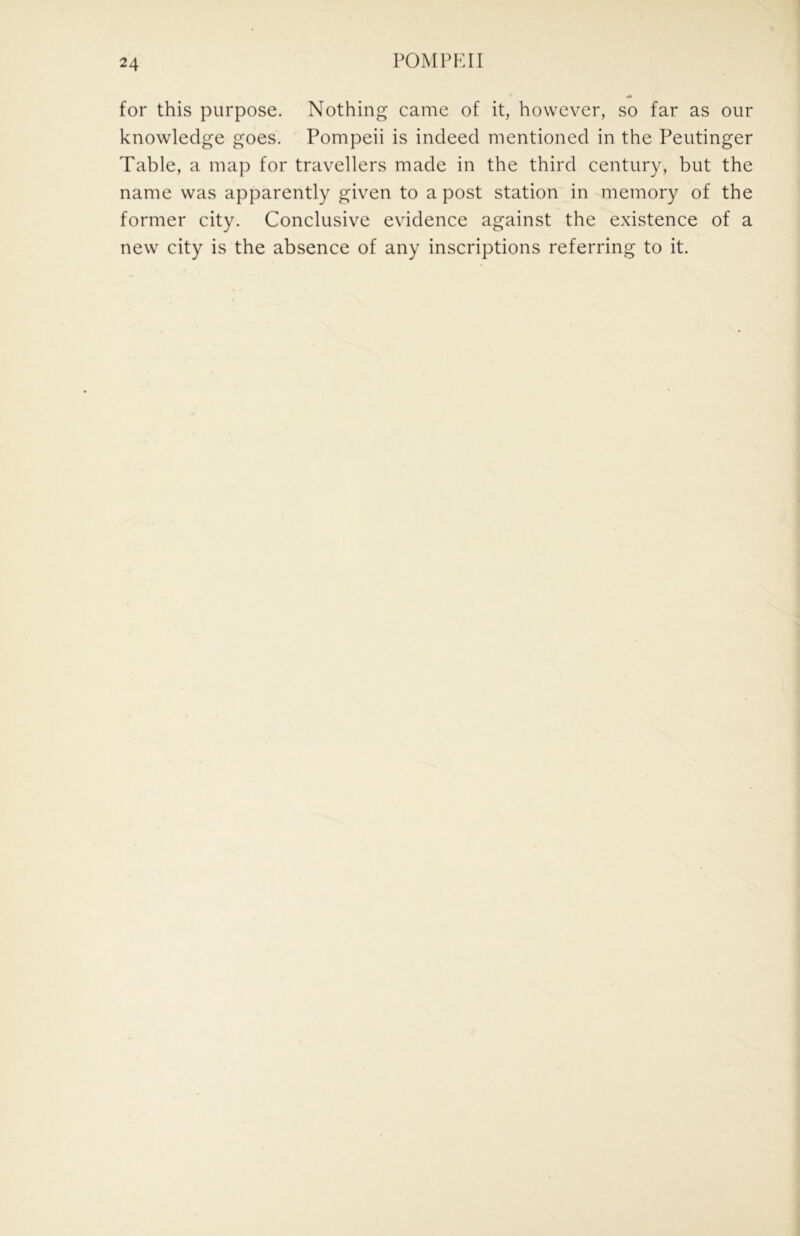 for this purpose. Nothing came of it, however, so far as our knowledge goes. Pompeii is indeed mentioned in the Peutinger Table, a map for travellers made in the third century, but the name was apparently given to a post station in memory of the former city. Conclusive evidence against the existence of a new city is the absence of any inscriptions referring to it.
