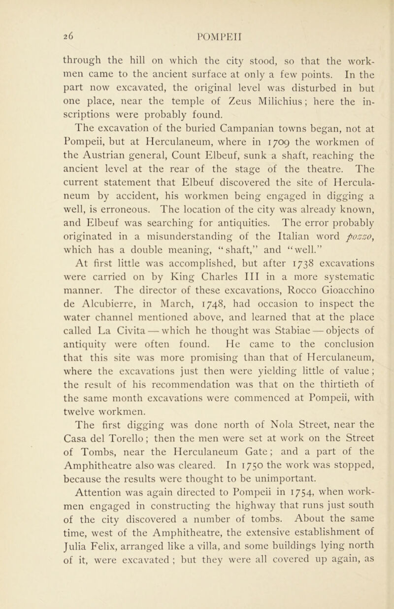 through the hill on which the city stood, so that the work- men came to the ancient surface at only a few points. In the part now excavated, the original level was disturbed in but one place, near the temple of Zeus Milichius; here the in- scriptions were probably found. The excavation of the buried Campanian towns began, not at Pompeii, but at Herculaneum, where in 1709 the workmen of the Austrian general, Count Ivlbeuf, sunk a shaft, reaching the ancient level at the rear of the stage of the theatre. The current statement that Elbeuf discovered the site of Hercula- neum by accident, his workmen being engaged in digging a well, is erroneous. The location of the city was already known, and Elbeuf was searching for antiquities. The error probably originated in a misunderstanding of the Italian word pozzo, which has a double meaning, “shaft,” and “well.” At first little was accomplished, but after 1738 excavations were carried on by King Charles HI in a more systematic manner. The director of these excavations, Rocco Gioacchino de Alcubierre, in March, 1748, had occasion to inspect the water channel mentioned above, and learned that at the place called La Civita — which he thought was Stabiae — objects of antiquity were often found. He came to the conclusion that this site was more promising than that of Herculaneum, where the excavations just then were yielding little of value; the result of his recommendation was that on the thirtieth of the same month excavations were commenced at Pompeii, with twelve workmen. The first digging was done north of Nola Street, near the Casa del Torello; then the men were set at work on the Street of Tombs, near the Herculaneum Gate; and a part of the Amphitheatre also was cleared. In 1750 the work was stopped, because the results were thought to be unimportant. Attention was again directed to Pompeii in i754> when work- men engaged in constructing the highway that runs just south of the city discovered a number of tombs. About the same time, west of the Amphitheatre, the extensive establishment of Julia Felix, arranged like a villa, and some buildings lying north of it, were excavated ; but they were all covered up again, as