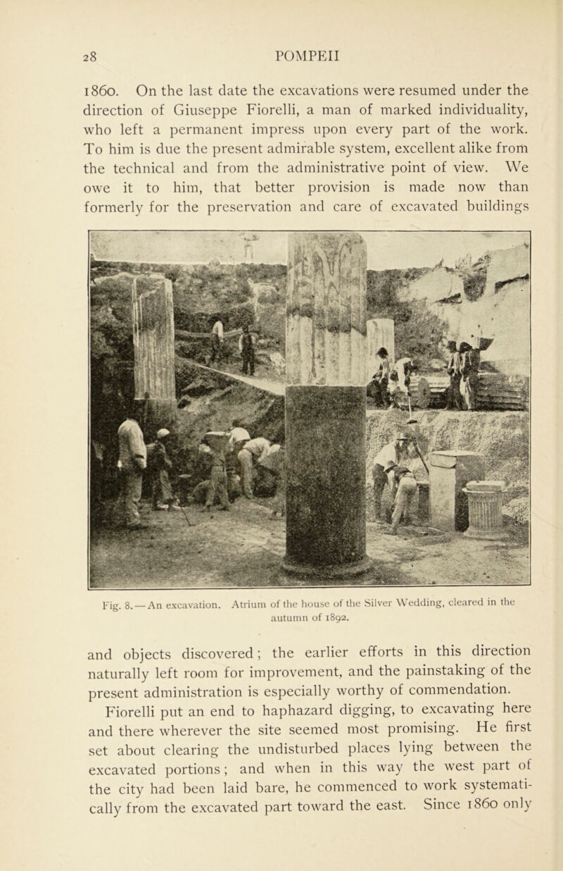 i860. On the last date the excavations were resumed under the direction of Giuseppe Fiorelli, a man of marked individuality, who left a permanent impress upon every part of the work. To him is due the present admirable system, excellent alike from the technical and from the administrative point of view. We owe it to him, that better provision is made now than formerly for the preservation and care of excavated buildings j.'ig_ 8. — An excavation. Atrium of the lioiise of the Silver Wedding, cleared in the autumn of 1892. and objects discovered; the earlier efforts in this direction naturally left room for improvement, and the painstaking of the present administration is especially worthy of commendation. F'iorelli put an end to haphazard digging, to excavating here and there wherever the site seemed most promising. He hist set about clearing the undisturbed places lying between the excavated portions ; and when in this way the west pait of the city had been laid bare, he commenced to woik systemati- cally from the excavated part toward the east. Since i860 only