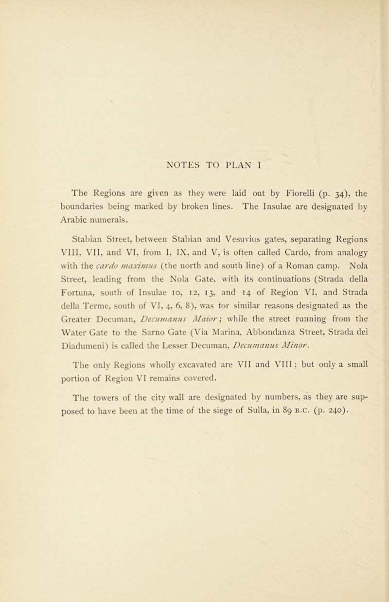 NOTES TO PLAN I The Regions are given as they were laid out by Fiorelli (p. 34), the boundaries being marked by broken lines. The Insulae are designated by Arabic numerals. Stabian Street, between Stabian and Vesuvius gates, separating Regions VUl, VI1, and VI, from I, IX, and V, is often called Cardo, from analogy with the cardo niaxi}nus (the north and south line) of a Roman camp, Nola Street, leading from the Nola Gate, with its continuations (Strada della Fortuna, south of Insulae 10, 12, 13, and 14 of Region VI, and Strada della Terme, south of VI, 4, 6, 8), was lor similar reasons designated as the Greater Decuman, Decinnanus Maior; while the street running from the Water Gate to the Sarno Gate (V'ia Marina, Abbondanza Street, Strada dei Diadumeni) is called the Lesser Decuman, Decumanus Minor. The only Regions wholly excavated are VI1 and VUI ; but only a small portion of Region VI remains covered. The towers of the city wall are designated by numbers, as they are sup- posed to have been at the time of the siege of Sulla, in 89 b.c. (p. 240).