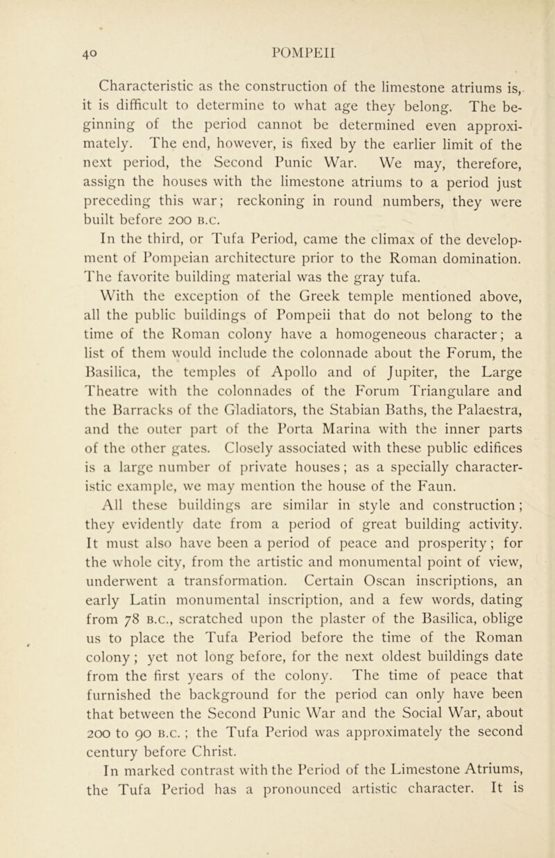 Characteristic as the construction of the limestone atriums is, it is difficult to determine to what age they belong. The be- ginning of the period cannot be determined even approxi- mately. The end, however, is fixed by the earlier limit of the next period, the Second Punic War. We may, therefore, assign the houses with the limestone atriums to a period just preceding this war; reckoning in round numbers, they were built before 200 b.c. In the third, or Tufa Period, came the climax of the develop- ment of Pompeian architecture prior to the Roman domination. The favorite building material was the gray tufa. With the exception of the Greek temple mentioned above, all the public buildings of Pompeii that do not belong to the time of the Roman colony have a homogeneous character; a list of them would include the colonnade about the Forum, the Basilica, the temples of Apollo and of Jupiter, the Large Theatre with the colonnades of the F'orum Triangulare and the Barracks of the Gladiators, the Stabian Baths, the Palaestra, and the outer part of the Porta Marina with the inner parts of the other gates. Closely associated with these public edifices is a large number of private houses; as a specially character- istic example, we may mention the house of the Faun. All these buildings are similar in style and construction; they evidently date from a period of great building activity. It must also have been a period of peace and prosperity; for the whole city, from the artistic and monumental point of view, underwent a transformation. Certain Oscan inscriptions, an early Latin monumental inscription, and a few words, dating from 78 B.C., scratched upon the plaster of the Basilica, oblige us to place the Tufa Period before the time of the Roman colony ; yet not long before, for the next oldest buildings date from the first years of the colony. The time of peace that furnished the background for the period can only have been that between the Second Punic War and the Social War, about 200 to 90 B.c. ; the Tufa Period was approximately the second century before Christ. In marked contrast with the Period of the Limestone Atriums, the Tufa Period has a pronounced artistic character. It is