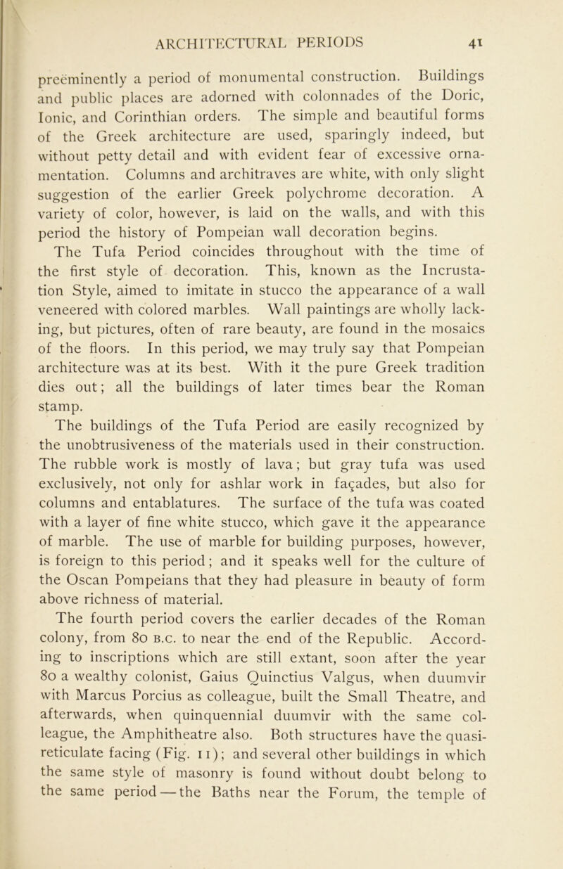 preeminently a period of monumental construction. Buildings and public places are adorned with colonnades of the Doric, Ionic, and Corinthian orders. The simple and beautiful forms of the Greek architecture are used, sparingly indeed, but without petty detail and with evident fear of excessive orna- mentation. Columns and architraves are white, with only slight suggestion of the earlier Greek polychrome decoration. A variety of color, however, is laid on the walls, and with this period the history of Pompeian wall decoration begins. The Tufa Period coincides throughout with the time of the first style of decoration. This, known as the Incrusta- tion Style, aimed to imitate in stucco the appearance of a wall veneered with colored marbles. Wall paintings are wholly lack- ing, but pictures, often of rare beauty, are found in the mosaics of the floors. In this period, we may truly say that Pompeian architecture was at its best. With it the pure Greek tradition dies out; all the buildings of later times bear the Roman stamp. The buildings of the Tufa Period are easily recognized by the unobtrusiveness of the materials used in their construction. The rubble work is mostly of lava; but gray tufa was used exclusively, not only for ashlar work in facades, but also for columns and entablatures. The surface of the tufa was coated with a layer of fine white stucco, which gave it the appearance of marble. The use of marble for building purposes, however, is foreign to this period; and it speaks well for the culture of the Oscan Pompeians that they had pleasure in beauty of form above richness of material. The fourth period covers the earlier decades of the Roman colony, from 80 b.c. to near the end of the Republic. Accord- ing to inscriptions which are still extant, soon after the year 80 a wealthy colonist. Gains Ouinctius Valgus, when duumvir with Marcus Porcius as colleague, built the Small Theatre, and afterwards, when quinquennial duumvir with the same col- league, the Amphitheatre also. Both structures have the quasi- reticulate facing (Fig. 11); and several other buildings in which the same style of masonry is found without doubt belong to the same period — the Baths near the Forum, the temple of