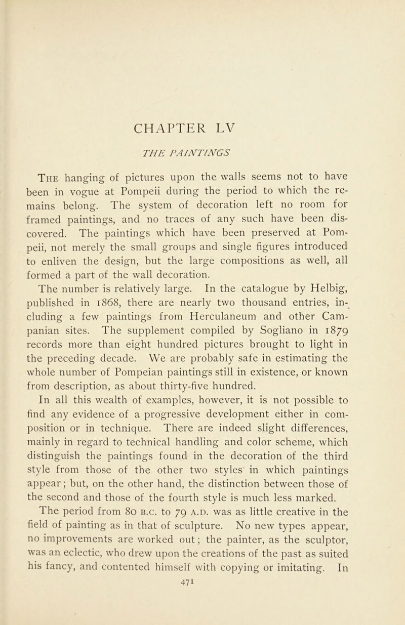 CHAPTER TV THE PAINTINGS The hanging of pictures upon the walls seems not to have been in vogue at Pompeii during the period to which the re- mains belong. The system of decoration left no room for framed paintings, and no traces of any such have been dis- covered. The paintings which have been preserved at Pom- peii, not merely the small groups and single figures introduced to enliven the design, but the large compositions as well, all formed a part of the wall decoration. The number is relatively large. In the catalogue by Helbig, published in 1868, there are nearly two thousand entries, in-^ eluding a few paintings from Herculaneum and other Cam- panian sites. The supplement compiled by Sogliano in 1879 records more than eight hundred pictures brought to light in the preceding decade. We are probably safe in estimating the whole number of Pompeian paintings still in existence, or known from description, as about thirty-five hundred. In all this wealth of examples, however, it is not possible to find any evidence of a progressive development either in com- position or in technique. There are indeed slight differences, mainly in regard to technical handling and color scheme, which distinguish the paintings found in the decoration of the third style from those of the other two styles in which paintings appear; but, on the other hand, the distinction between those of the second and those of the fourth style is much less marked. The period from 80 b.c. to 79 a.d. was as little creative in the field of painting as in that of sculpture. No new types appear, no improvements are worked out; the painter, as the sculptor, was an eclectic, who drew upon the creations of the past as suited his fancy, and contented himself with copying or imitating. In