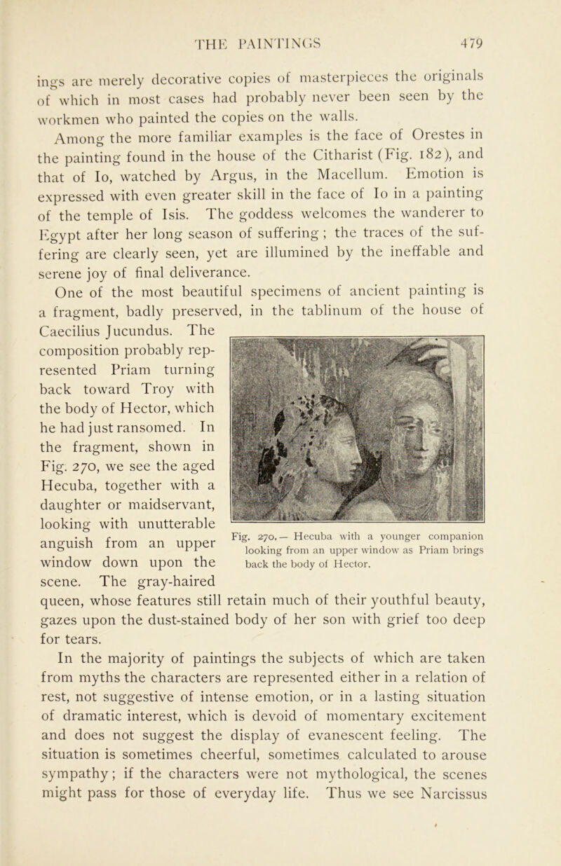 ings are merely decorative copies of masterpieces the originals of which in most cases had probably never been seen by the workmen who painted the copies on the walls. Among the more familiar examples is the face of Orestes in the painting found in the house of the Citharist (Fig. 182), and that of lo, watched by Argns, in the Macellum. Emotion is expressed with even greater skill in the face of lo in a painting of the temple of Isis. The goddess welcomes the wanderer to l^^gypt after her long season of suffering ; the traces of the suf- fering are clearly seen, yet are illumined by the ineffable and serene joy of final deliverance. One of the most beautiful specimens of ancient painting is a fragment, badly preserved, in the tablinum of the house of Caecilius Jucundus. The composition probably rep- resented Priam turning back toward Troy with the body of Hector, which he had just ransomed. In the fragment, shown in Fig. 270, we see the aged Hecuba, together with a daughter or maidservant, looking with unutterable anguish from an upper window down upon the scene. The gray-haired queen, whose features still retain much of their youthful beauty, gazes upon the dust-stained body of her son with grief too deep for tears. In the majority of paintings the subjects of which are taken from myths the characters are represented either in a relation of rest, not suggestive of intense emotion, or in a lasting situation of dramatic interest, which is devoid of momentary excitement and does not suggest the display of evanescent feeling. The situation is sometimes cheerful, sometimes calculated to arouse sympathy; if the characters were not mythological, the scenes might pass for those of everyday life. Thus we see Narcissus Fig. 270.— Hecuba with a younger companion looking from an upper window as Priam brings back the body ol Hector.