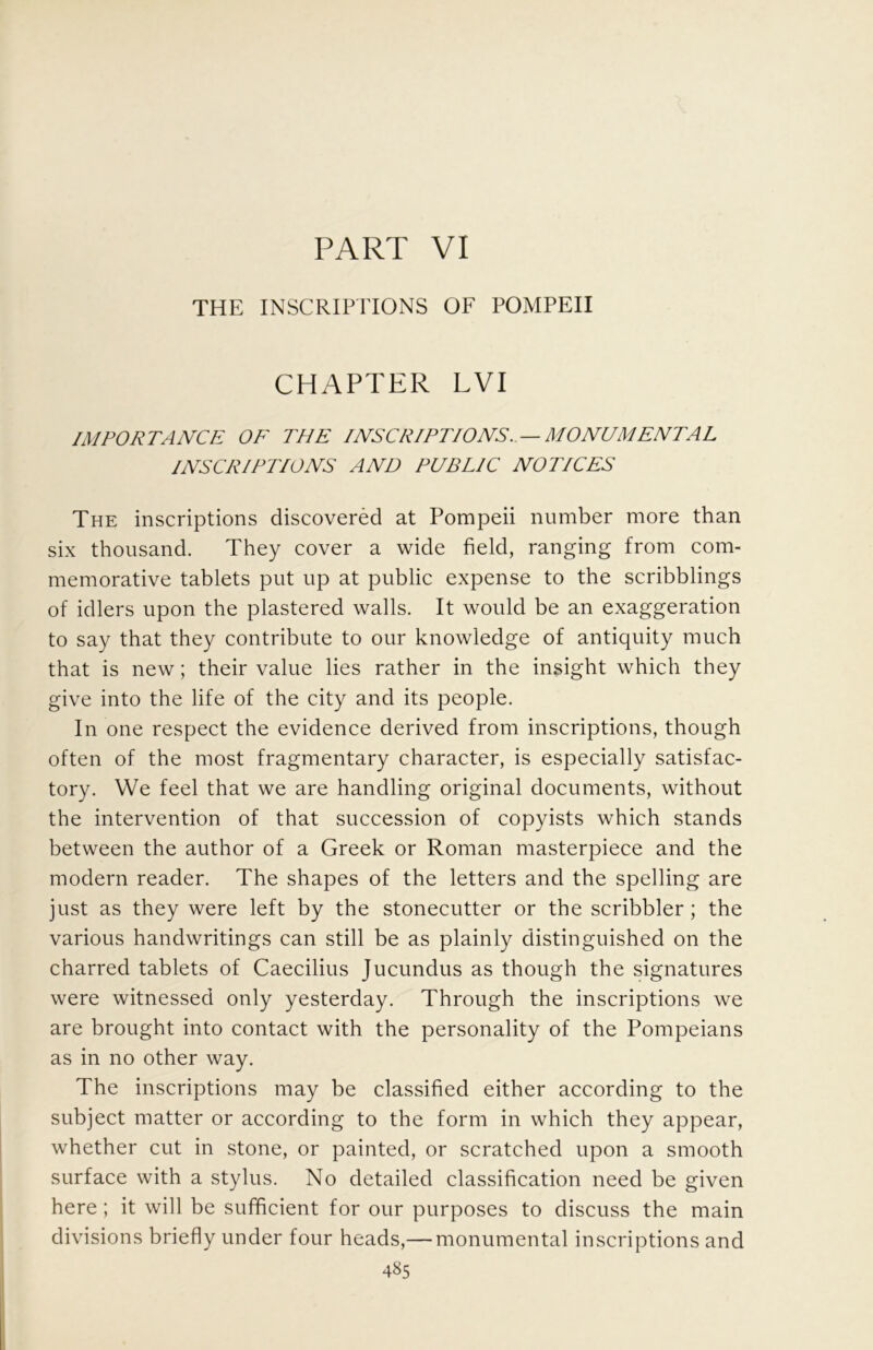 PART VI THE INSCRIPITONS OF POMPEII CHAPTER LVI IMPORTANCE OF THE INSCRIPTIONS. — MONUMENTAL INSCRIPTIONS AND PUBLIC NOTICES The inscriptions discovered at Pompeii number more than six thousand. They cover a wide field, ranging from com- memorative tablets put up at public expense to the scribblings of idlers upon the plastered walls. It would be an exaggeration to say that they contribute to our knowledge of antiquity much that is new; their value lies rather in the insight which they give into the life of the city and its people. In one respect the evidence derived from inscriptions, though often of the most fragmentary character, is especially satisfac- tory. We feel that we are handling original documents, without the intervention of that succession of copyists which stands between the author of a Greek or Roman masterpiece and the modern reader. The shapes of the letters and the spelling are just as they were left by the stonecutter or the scribbler; the various handwritings can still be as plainly distinguished on the charred tablets of Caecilius Jucundus as though the signatures were witnessed only yesterday. Through the inscriptions we are brought into contact with the personality of the Pompeians as in no other way. The inscriptions may be classified either according to the subject matter or according to the form in which they appear, whether cut in stone, or painted, or scratched upon a smooth surface with a stylus. No detailed classification need be given here; it will be sufficient for our purposes to discuss the main divisions briefly under four heads,— monumental inscriptions and