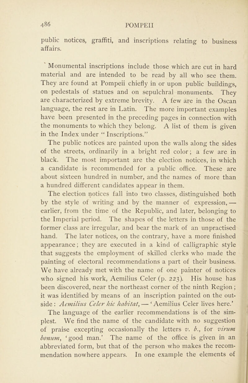 public notices, graffiti, and inscriptions relating to business affairs. ' Monumental inscriptions include those which are cut in hard material and are intended to be read by all who see them. They are found at Pompeii chiefly in or upon public buildings, on pedestals of statues and on sepulchral monuments. They are characterized by extreme brevity. A few are in the Oscan language, the rest are in Latin. The more important examples have been presented in the preceding pages in connection with the monuments to which they belong. A list of them is given in the Index under “ Inscriptions.” The public notices are painted upon the walls along the sides of the streets, ordinarily in a bright red color; a few are in black. The most important are the election notices, in which a candidate is recommended for a public office. These are about sixteen hundred in number, and the names of more than a hundred different candidates appear in them. The election notices fall into two classes, distinguished both by the style of writing and by the manner of expression, — earlier, from the time of the Re])ublic, and later, belonging to the Imperial period. The shapes of the letters in those of the former class are irregular, and bear the mark of an unpractised hand. The later notices, on the contrary, have a more finished appearance; they are executed in a kind of calligraphic style that suggests the employment of skilled clerks who made the painting of electoral recommendations a part of their business. We have already met with the name of one painter of notices who signed his work, Aemilius Celer (p. 223). His house has been discovered, near the northeast corner of the ninth Region; it was identified by means of an inscription painted on the out- side : Aemilius Celer hie habitat, — ‘ Aemilius Celer lives here.’ The language of the earlier recommendations is of the sim- plest. We find the name of the candidate with no suggestion of praise excepting occasionally the letters v. b., for virum bonimi, ‘good man.’ The name of the office is given in an abbreviated form, but that of the person who makes the recom- mendation nowhere appears. In one example the elements of