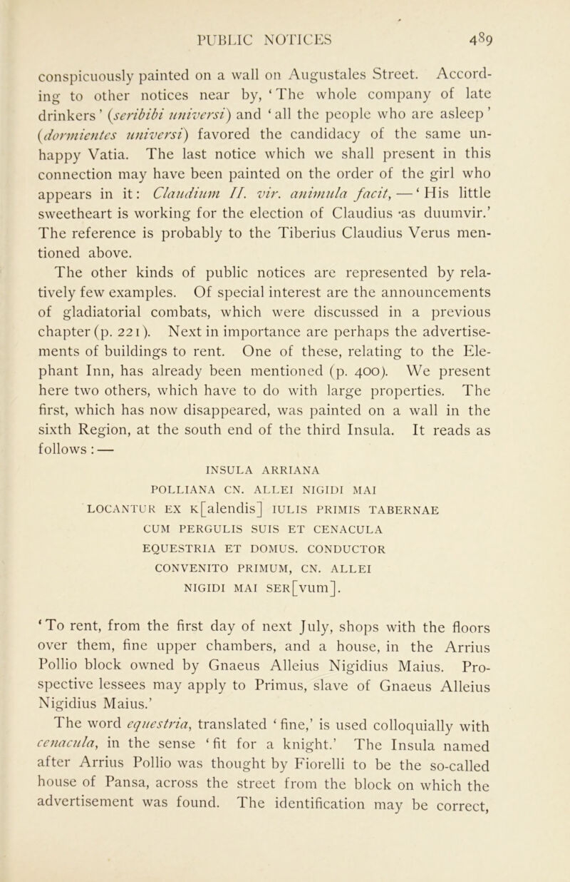 conspicuously painted on a wall on Augustales Street. Accord- ing to other notices near by, ‘ The whole company of late drinkers ’ {seribibi universt) and ‘ all the people who are asleep ’ iydormientes universi) favored the candidacy of the same un- happy Vatia. The last notice which we shall present in this connection may have been painted on the order of the girl who appears in it: Claudium II. vir. animnla facit,—‘His little sweetheart is working for the election of Claudius -as duumvir.’ The reference is probably to the Tiberius Claudius Verus men- tioned above. The other kinds of public notices are represented by rela- tively few examples. Of special interest are the announcements of gladiatorial combats, which were discussed in a previous chapter (p. 221). Next in importance are perhaps the advertise- ments of buildings to rent. One of these, relating to the Ele- phant Inn, has already been mentioned (p. 400). We present here two others, which have to do with large properties. The first, which has now disappeared, was painted on a wall in the sixth Region, at the south end of the third Insula. It reads as follows : — INSULA ARRIANA POLLIANA CN. ALLEI NIGIUI MAI LOCANTUR EX K[alendis] iulis primis tabernae CUM PERGULIS SUIS ET CENACULA EQUESTRIA ET DOMUS. CONDUCTOR CONVENITO PRIMUM, CN. ALLEI NIGIDI MAI SER[vum]. ‘To rent, from the first day of next July, shops with the floors over them, fine upper chambers, and a house, in the Arrius Pollio block owned by Gnaeus Alleius Nigidius Mains. Pro- spective lessees may apply to Primus, slave of Gnaeus Alleius Nigidius Mains.’ The word eqiiestria, translated ‘ fine,’ is used colloquially with cenacula, in the sense ‘fit for a knight.’ The Insula named after Arrius Pollio was thought by Fiorelli to be the so-called house of Pansa, across the street from the block on which the advertisement was found. The identification may be correct,
