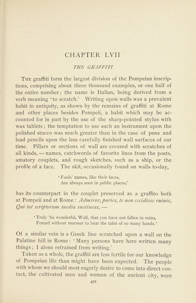 CHAPTER LVII THE GRAFFITI The graffiti form the largest division of the Pompeian inscrip- tions, comprising about three thousand examples, or one half of the entire number; the name is Italian, being derived from a verb meaning ‘ to scratch.’ Writing upon walls was a prevalent habit in antiquity, as shown by the remains of graffiti at Rome and other places besides Pompeii, a habit which may be ac- counted for in part by the use of the sharp-pointed stylus with wax tablets ; the temptation to use such an instrument upon the polished stucco was much greater than in the case of pens and lead pencils upon the less carefully finished wall surfaces of our time. Pillars or sections of wall are covered with scratches of all kinds, — names, catchwords of favorite lines from the poets, amatory couplets, and rough sketches, such as a ship, or the profile of a face. The skit, occasionally found on walls to-day, ‘ Fools’ names, like their faces, Are always seen in public places,’ has its counterpart in the couplet preserved as a graffito both at Pompeii and at Rome : Admiroi^ paries^ tc noji axidisse minis, Qui tot scriptorum taedia s us tine as, — ^ Truly ’tis wonderful. Wall, that you have not fallen in ruins. Forced without murmur to bear the taint of so many hands.’ Of a similar vein is a Greek line scratched upon a wall on the Palatine hill in Rome: ‘ Many persons have here written many things; I alone refrained from writing.’ Taken as a whole, the graffiti are less fertile for our knowledge of Pompeian life than might have been expected. The people with whom we should most eagerly desire to come into direct con- tact, the cultivated men and women of the ancient city, were