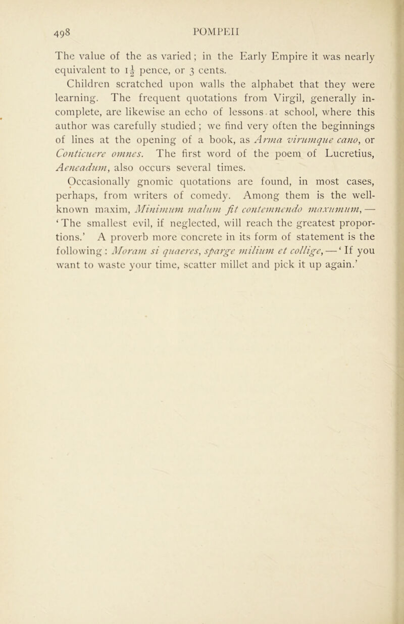 The value of the as varied; in the Early Empire it was nearly equivalent to pence, or 3 cents. Children scratched upon walls the alphabet that they were learning. The frequent quotations from Virgil, generally in- complete, are likewise an echo of lessons.at school, where this author was carefully studied; we find very often the beginnings of lines at the opening of a book, as Anna virnmqne cano, or Conticuerc omncs. The first word of the poem of Lucretius, Aaicadum, also occurs several times. Occasionally gnomic quotations are found, in most cases, perhaps, from writers of comedy. Among them is the well- known maxim. Minimum malum fit contemnaido maxumum, — ‘ The smallest evil, if neglected, will reach the greatest propor- tions.’ A proverb more concrete in its form of statement is the following : Moram si quaeres^ sparge milium ct collige, — ‘ If you want to waste your time, scatter millet and pick it up again.’